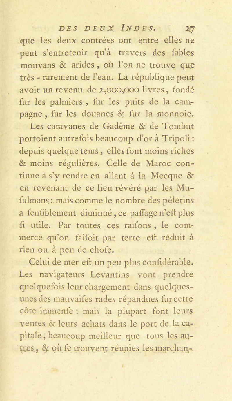 que les deux contrées ont entre elles ne peut s’entretenir qu’à travers des fables mouvans & arides , où l’on ne trouve que très - rarement de l’eau. La république peut avoir un revenu de 2,000,000 livres, fondé fur les palmiers , fur les puits de la canv pagne , fur les douanes & fur la monnoie. Les caravanes de Gadême & de Tombât portoient autrefois beaucoup d’or à Tripoli : depuis quelque tems, elles font moins riçhes & moins régulières. Celle de Maroc con- tinue à s’y rendre en allant à la Mecque & en revenant de ce lieu révéré par les Mu- fulmans :.mais comme le nombre des pèlerins a fenfiblement diminué,ce palfagen’eftplus fi utile. Par toutes ces raifons , le com- merce qu’on faifoit par terre eil réduit à rien ou à peu de chofe. Celui de mer eft un peu plus confulérable. Les navigateurs Levantins vont prendre quelquefois leur chargement dans quelques- unes des mauvaifes rades répandues fur cette côte immenfe : mais la plupart font leurs ventes & leurs achats dans le port de la ca- pitale, beaucoup meilleur que tous les au- tres, fy: où fe trouvent réunies les marchan-