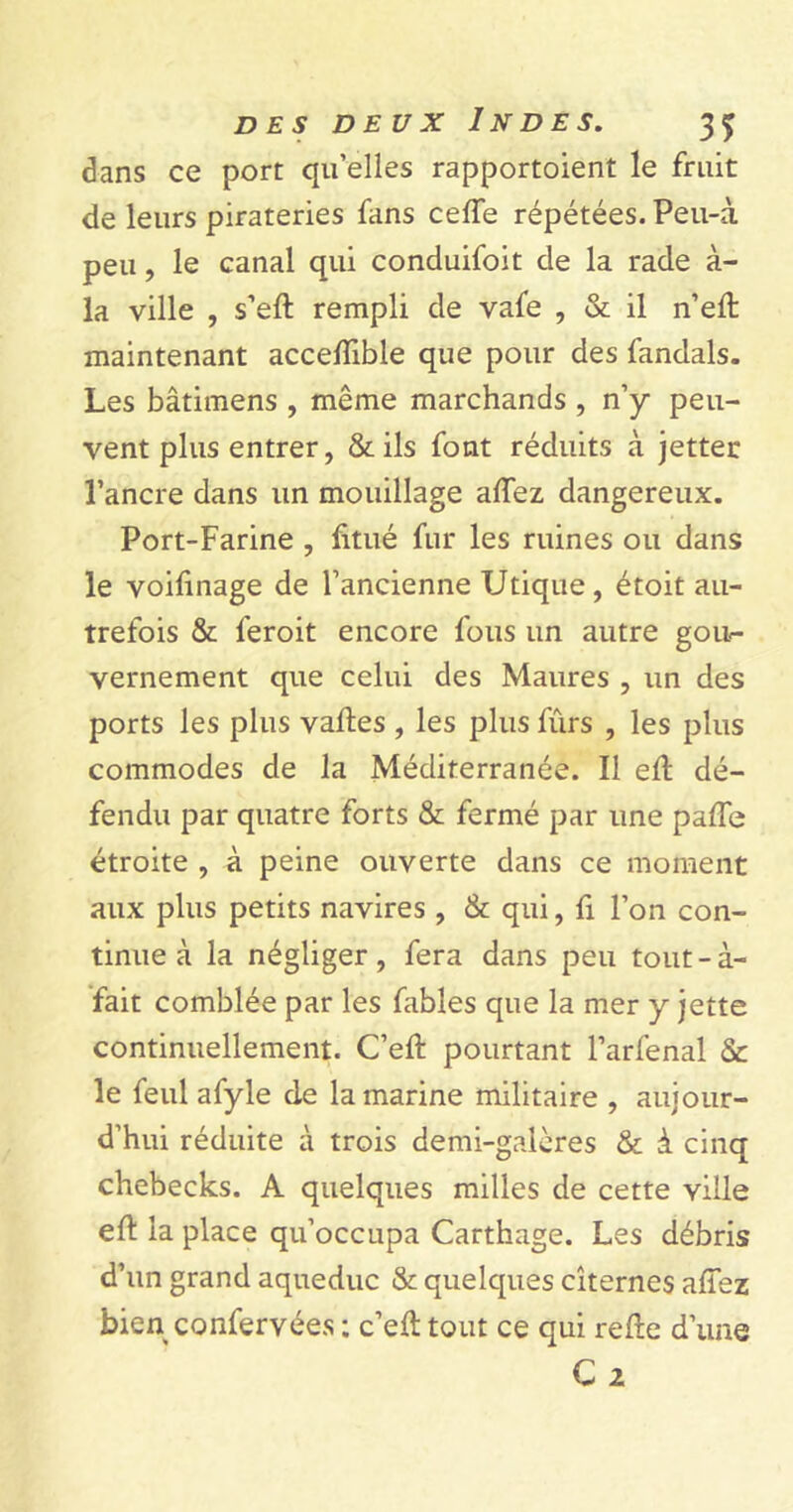 dans ce port qu’elles rapportaient le fruit de leurs pirateries fans celle répétées. Peu-à peu, le canal qui conduifoit de la rade à- la ville , s’eft rempli de vafe , & il n’eft maintenant accelïible que pour des fandals. Les bâtimens , même marchands , n’y peu- vent plus entrer, & ils font réduits à jettet l’ancre dans un mouillage allez dangereux. Port-Farine , fttué fur les ruines ou dans le voifinage de l’ancienne Utique, était au- trefois & leroit encore fous un autre gou- vernement que celui des Maures , un des ports les plus vaftes , les plus fûrs , les plus commodes de la Méditerranée. Il eft dé- fendu par quatre forts & fermé par une pade étroite , à peine ouverte dans ce moment aux plus petits navires , & qui, fi l’on con- tinue à la négliger, fera dans peu tout-à- fait comblée par les fables que la mer y jette continuellement. C’eft pourtant l’arfenal & le feul afyle de la marine militaire , aujour- d’hui réduite à trois demi-galères & à cinq chebecks. A quelques milles de cette ville eft la place qu’occupa Carthage. Les débris d’un grand aqueduc & quelques citernes allez bien confervées : c’eft tout ce qui refte d’une C 2