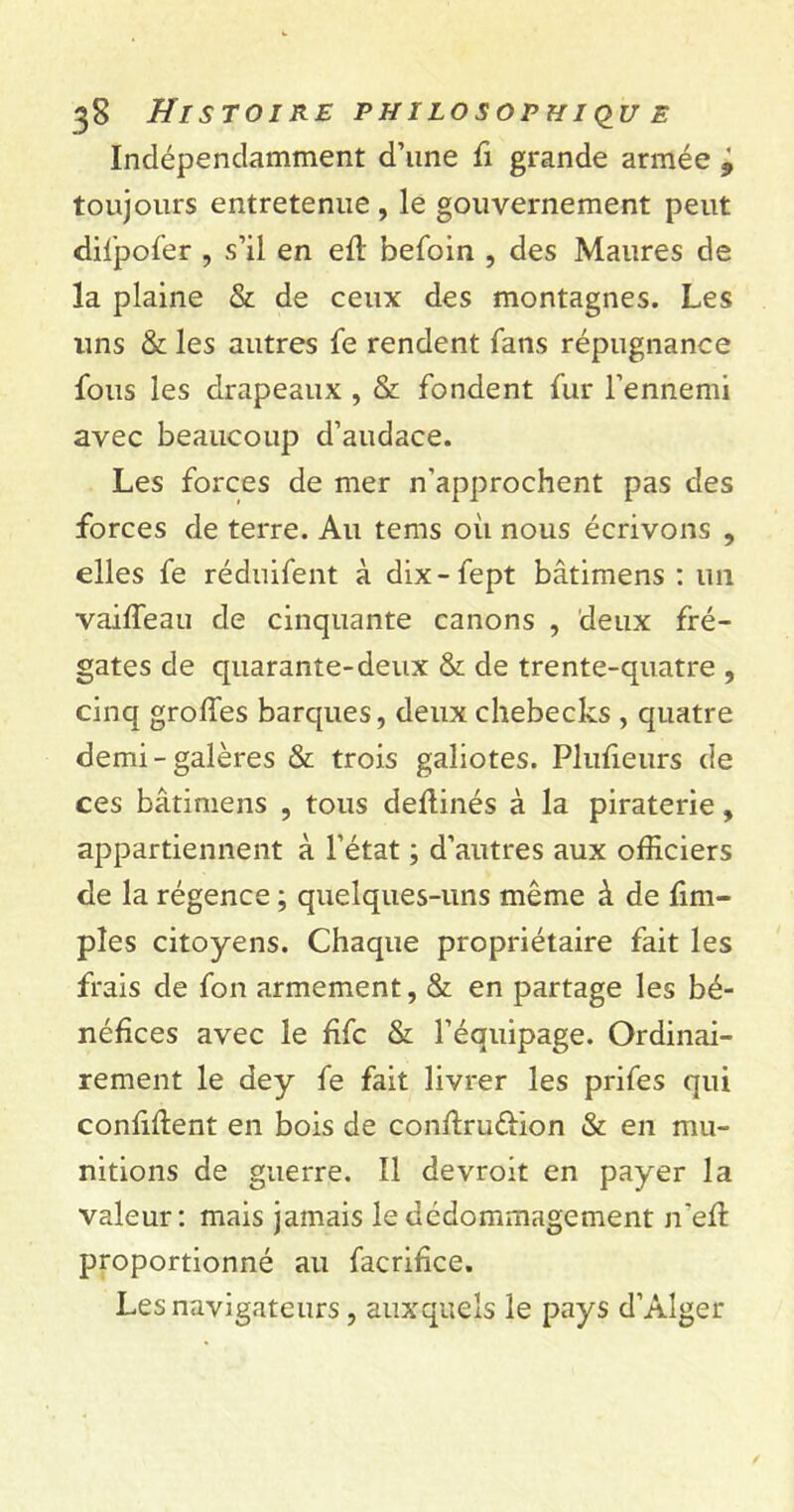 Indépendamment d’une fi grande armée '9 toujours entretenue , le gouvernement peut difpofer , s’il en ed befoin , des Maures de la plaine & de ceux des montagnes. Les uns & les autres le rendent fans répugnance fous les drapeaux , & fondent fur l’ennemi avec beaucoup d’audace. Les forces de mer n’approchent pas des forces de terre. Au tems où nous écrivons , elles fe réduifent à dix-fept bâtimens : un vaiffeau de cinquante canons , deux fré- gates de quarante-deux & de trente-quatre , cinq groffes barques, deux chebecks , quatre demi-galères & trois galiotes. Plufieurs de ces bâtimens , tous dedinés à la piraterie, appartiennent à l’état ; d’autres aux officiers de la régence ; quelques-uns même à de (im- pies citoyens. Chaque propriétaire fait les frais de fon armement, & en partage les bé- néfices avec le fifc & l’équipage. Ordinai- rement le dey fe fait livrer les prifes qui confident en bois de condruftion & en mu- nitions de guerre. Il devroit en payer la valeur: mais jamais le dédommagement n'ed proportionné au facrifice. Les navigateurs, auxquels le pays d’Alger