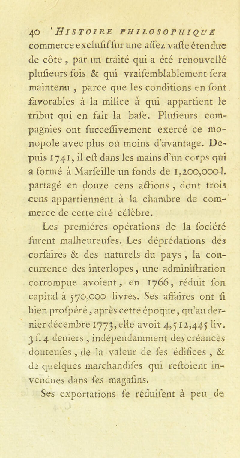 commerce exclufiffur une affez vafte étendue de côte , par un traité qui a été renouvelé plufieurs fois & qui vraifemb.lablement fera maintenu , parce que les conditions en font favorables à la milice à qui appartient le tribut qui en fait la bafe. Plufieurs com- pagnies ont fucceflivement exercé ce mo- nopole avec plus ou moins d’avantage. De- puis 1741, il eft dans les mains d’un corps qui a formé à Marfeille un fonds de 1,200,0001. partagé en douze cens adions , dont trois cens appartiennent à la chambre de com- merce de cette cité célèbre. Les premières opérations de la fociété furent malheureufes. Les déprédations des corfaires & des naturels du pays , la con- currence des interlopes , une adminiffration corrompue avoient, en 1766, réduit fon capital à 570,000 livres. Ses affaires ont fi bien profpéré, après cette époque, qu’au der- nier décembre 1773,elle 4,512,445 liv. 3 f. 4 deniers , indépendamment des créances douteufes , de la valeur de fes édifices , & de quelques marchandifes qui reffoient in- vendues dans fes magafins. Ses exportations fe réduifent à peu de