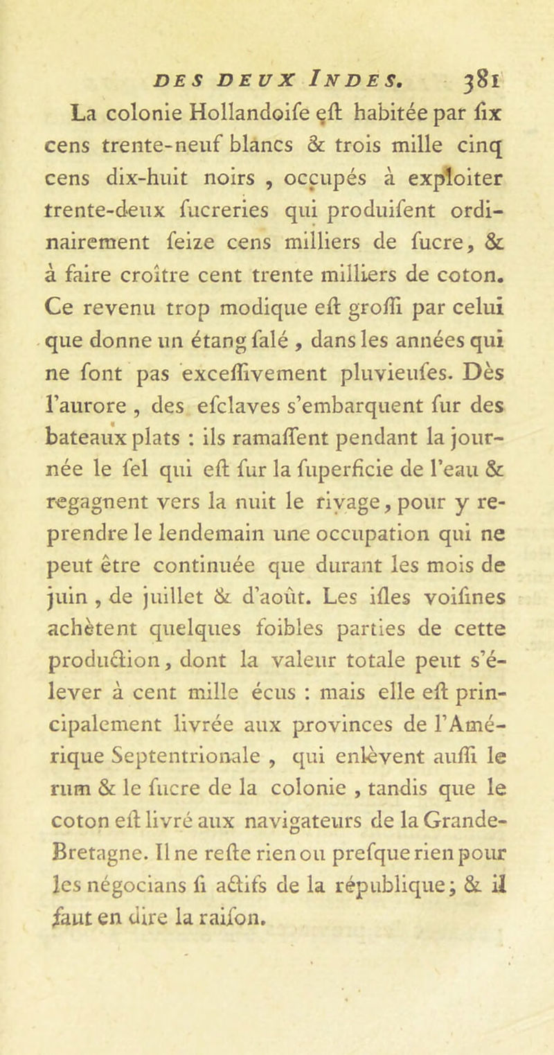 La colonie Hollandoife eft habitée par ftx cens trente-neuf blancs &amp; trois mille cinq cens dix-huit noirs , occupés à exploiter trente-deux fucreries qui produifent ordi- nairement feize cens milliers de fucre, &amp; à faire croître cent trente milliers de coton. Ce revenu trop modique eft grofti par celui que donne un étang falé , dans les années qui ne font pas exceflîvement pluvieufes. Dès l’aurore , des efclaves s’embarquent fur des bateaux plats : ils ramafîent pendant la jour- née le fel qui eft fur la fuperficie de l’eau &amp; regagnent vers la nuit le rivage, pour y re- prendre le lendemain une occupation qui ne peut être continuée que durant les mois de juin , de juillet &amp; d’août. Les ifles voifmes achètent quelques foibles parties de cette production, dont la valeur totale peut s’é- lever à cent mille écus : mais elle eft prin- cipalement livrée aux provinces de l’Amé- rique Septentrionale , qui enlèvent aufti le rum &amp; le fucre de la colonie , tandis que le coton eft livré aux navigateurs de la Grande- Bretagne. Ilne refte rien ou prefque rien pour les négocians fi aétifs de la république ; &amp;. il faut en dire la raifon.