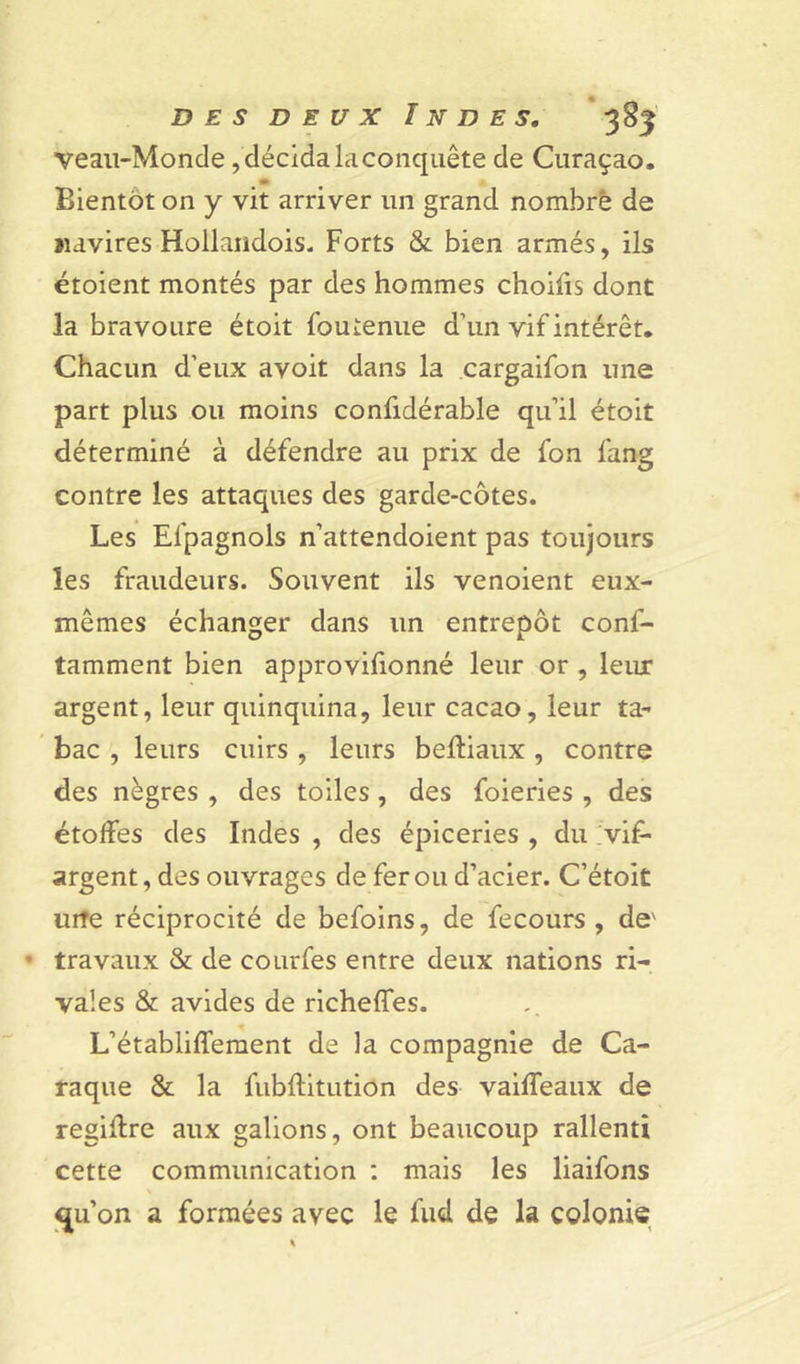 Veau-Monde, décida la conquête de Curaçao. Bientôt on y vit arriver un grand nombre de navires Hollandois. Forts &amp;. bien armés, ils étoient montés par des hommes choifis dont la bravoure étoit fouienue d’un vif intérêt. Chacun d'eux avoit dans la cargaifon une part plus ou moins confidérable qu’il étoit déterminé à défendre au prix de fon fang contre les attaques des garde-côtes. Les El'pagnols n’attendoient pas toujours les fraudeurs. Souvent ils venoient eux- mêmes échanger dans un entrepôt conf- tamment bien approvifionné leur or , leux argent, leur quinquina, leur cacao, leur ta- bac , leurs cuirs , leurs belliaux, contre des nègres , des toiles , des foieries , des étoffes des Indes , des épiceries , du vif- argent, des ouvrages de fer ou d’acier. C’étoit urîe réciprocité de befoins, de fecours , de' • travaux &amp; de courfes entre deux nations ri- vales &amp; avides de richeffes. L’établilfement de la compagnie de Ca- taque &amp; la fubftitution des vaiffeaux de regidre aux galions, ont beaucoup rallenti cette communication : mais les liaifons «ju’on a formées avec le fud de la colonie