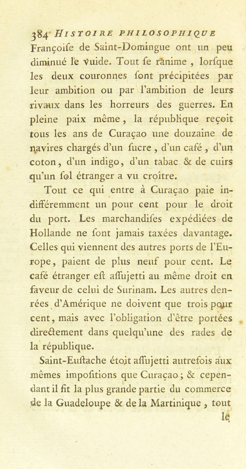 Françoife de Saint-Domingue ont un peu diminué le Ÿuide. Tout fe rànime , lorfque les deux couronnes font précipitées par- leur ambition ou par l’ambition de leurs rivaux dans les horreurs des guerres. En pleine paix même, la république reçoit tous les ans de Curaçao une douzaine de navires chargés d’un fucre , d’un café , d’un coton, d’un indigo, d’un tabac &amp; de cuirs qu’un fol étranger a vu croître. Tout ce qui entre à Curaçao paie in- différemment un pour cent pour le droit du port. Les marchandées expédiées de Hollande ne font jamais taxées davantage. Celles qui viennent des autres ports de l’Eu- rope, paient de plus neuf pour cent. Le café étranger efl affujetti au même droit en faveur de celui de Surinam. Les autres den- rées d’Amérique ne doivent que trois poj.ir cent, mais avec l’obligation d’être portées dire&amp;ement dans quelqu’une des rades de la république. Saint-Euftache étoit affujetti autrefois aux mêmes importions que Curaçao ; &amp; cepen- dant il fit la plus grande partie du commerce de la Guadeloupe &amp; de la Martinique , tout le *