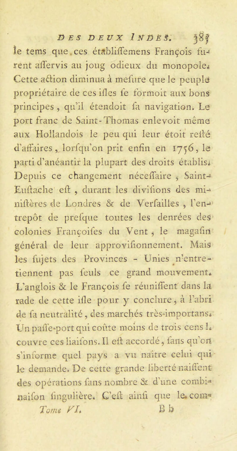 DES DEUX 1 tfÜ È $. le tems que.ces établiftemens François fin rent aftervis au joug odieux du monopoles Cette action diminua à mefure que le peuple propriétaire de ces ifles le formoit aux bons principes , qu’il étendoit fa navigation. Le port franc de Saint-Thomas enlevoit même aux Hoilandois le peu qui leur étoit relié d’affaires, lorfqu’on prit enfin en 1756, le parti d’anéantir la plupart des droits établis^ Depuis ce changement néceffaire , Saint-1 Euftache eft , durant les divifions des mi- niftères de Londres &amp; de Verfailles &gt; l’en-* trepôt de prefque toutes les denrées des colonies Françoifes du Vent i le magafin général de leur approvifionnernent. Mais les fujets des Provinces - Unies n’entre- tiennent pas feuls ce grand mouvement* L’anglois &amp; le François fe réunifient dans la rade de cette ifie pour y conclure, à l’abri de fa neutralité, des marchés très-importans* Un pafle^port qui coûte moins de trois cens L couvre ces liaifons. Il eft accordé ^ fans qu’ort s’informe quel pays a vu naître celui qui le demande. De cette grande liberté naiftcnt des opérations fans nombre &amp; d'une combi* naifon lingulière. C’eft aiiifi que le.com* Taim VI* B b
