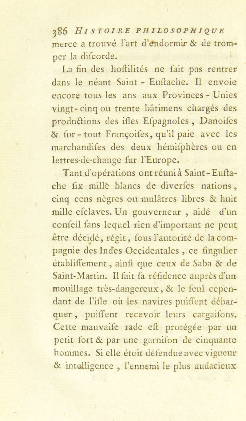 merce a trouvé l’art d’endormir &amp; de trom- per la difcorde. La fin des hoffilités ne fait pas rentrer dans le néant Saint - Euftache. Il envoie encore tous les ans aux Provinces - Unies vingt-cinq ou trente bâtimens chargés des produ&amp;ions des ifles Efpagnoles , Danoifes &amp; fur-tout Françoifes, qu’il paie avec les marchandifes des deux hémifphères ou en lettres-de-change fur l’Europe. Tant d’opérations ont réuni à Saint -Eufta- che fix millè blancs de diverfes nations , cinq cens nègres ou mulâtres libres &amp; huit mille efclaves. Un gouverneur , aidé d’un confeil fans lequel rien d’important ne peut être décidé, régit, fous l’autorité de la com- pagnie des Indes Occidentales , ce fingulier établiffement, ainfi que ceux de Saba &amp; de Saint-Martin. Il fait fa réfidence auprès d’un mouillage très-dangereux, &amp; le feul cepen- dant de l’ifie ou les navires puiffent débar- quer , puiffent recevoir leurs cargaifons. Cette mauvaife rade eft protégée par un petit fort &amp; par une garnifon de cinquante hommes. Si elle étoit défendue avec vigueur &amp; intelligence , l’ennemi le plus audacieux