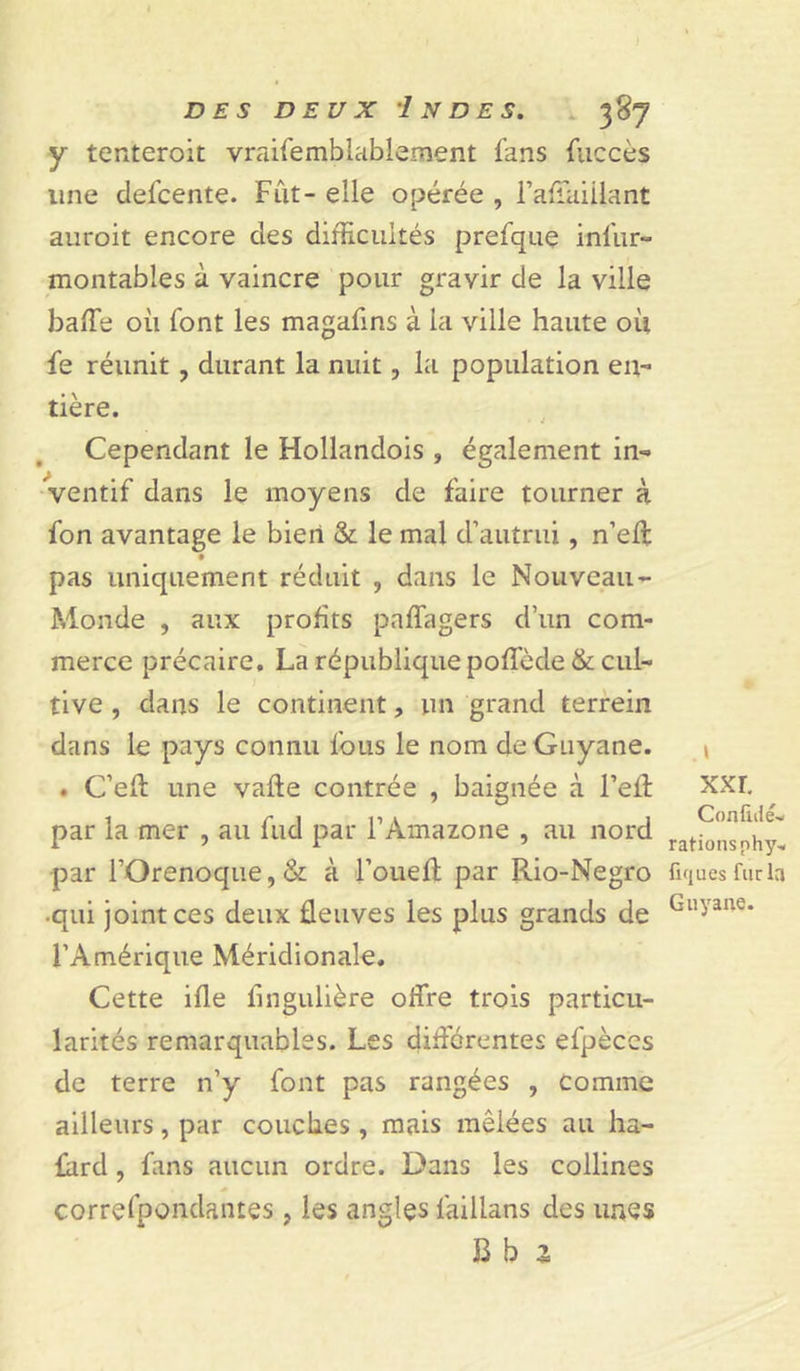 y tenteroit vraifemblablement fans fuccès une clefcente. Fut- elle opérée , l’affaiilant auroit encore des difficultés prefque infur» montables à vaincre pour gravir de la ville baffe où font les magafins à la ville haute où fe réunit , durant la nuit, la population en- tière. Cependant le Hollandois , également in- ventif dans le moyens de faire tourner à fon avantage le bien &amp; le mal d’autrui, n’eft pas uniquement réduit , dans le Nouveau- Monde , aux profits paffagers d’un com- merce précaire. La république poffède &amp; cul- tive , dans le continent, un grand terrein dans le pays connu fous le nom de Guyane. . C’eft une vafte contrée , baignée à l’efl par la mer , au fud par l’Amazone , au nord par l’Orenoque, &amp; à l’oueft par Rio-Negro •qui joint ces deux fleuves les plus grands de l’Amérique Méridionale. Cette ifle iingulière offre trois particu- larités remarquables. Les différentes efpèces de terre n’y font pas rangées , comme ailleurs, par couches , mais mêlées au ha- fard, fans aucun ordre. Dans les collines correfpoadantes , les angles laillans des unes B b z xxr, Confulé- rations nhy« fiques fur la Guyane.