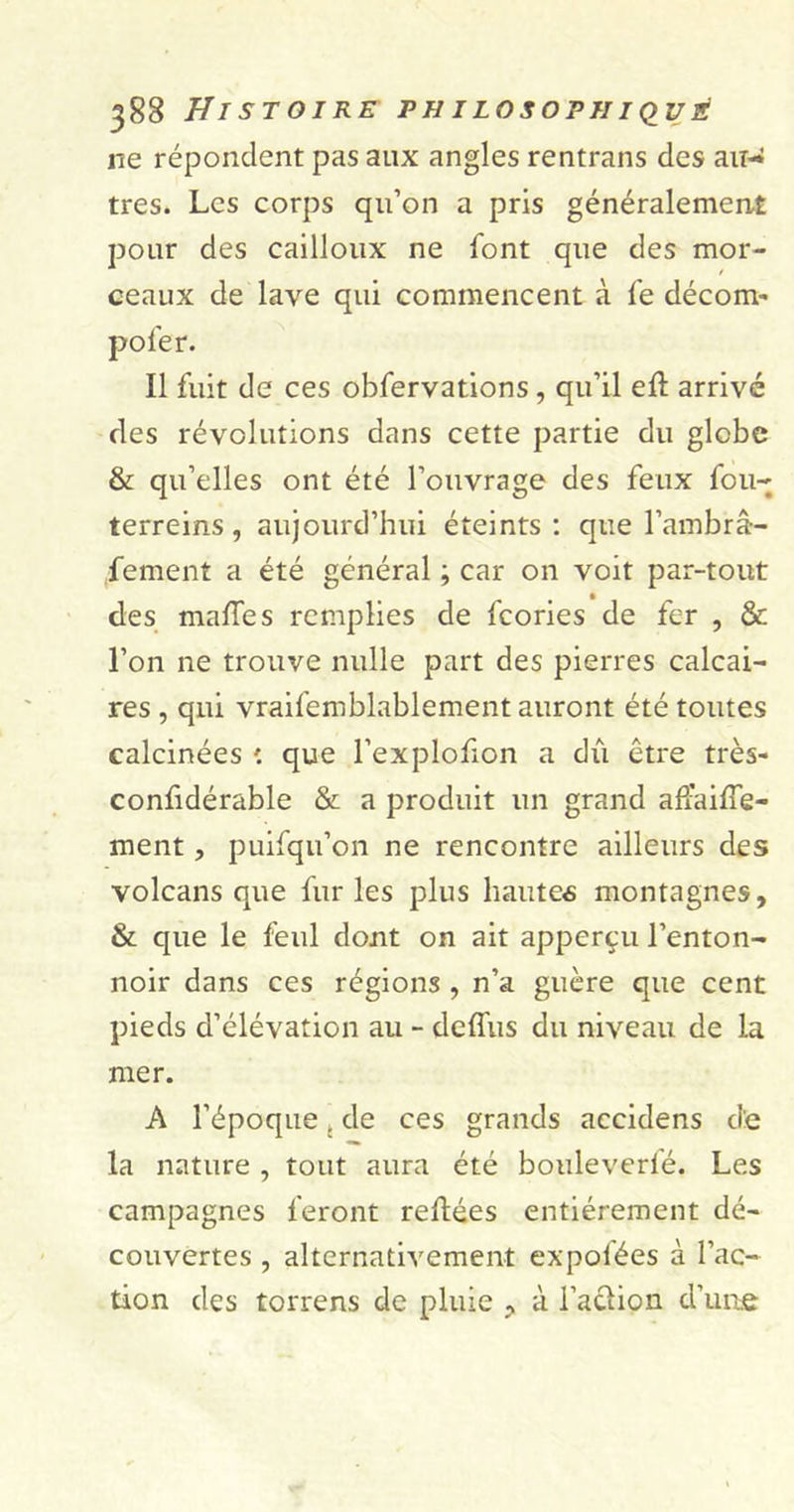 ne répondent pas aux angles rentrans des au- tres. Les corps qu’on a pris généralement pour des cailloux ne font que des mor- ceaux de lave qui commencent à fe décom- poler. Il fuit de ces obfervations, qu’il efî arrivé des révolutions dans cette partie du globe &amp; qu’elles ont été l’ouvrage des feux fou- terreins, aujourd’hui éteints : que l’ambrâ- fement a été général ; car on voit par-tout des malles remplies de fcories de fer , &amp; l’on ne trouve nulle part des pierres calcai- res , qui vraifemblablement auront été toutes calcinées que l’explofion a dû être très- confidérable &amp; a produit un grand afïaiffe- ment, puifqu’on ne rencontre ailleurs des volcans que furies plus liantes montagnes, &amp; que le feul dont on ait apperçu l’enton- noir dans ces régions , n’a guère que cent pieds d’élévation au - deffus du niveau de la mer. A l’époque. de ces grands accidens d:e la nature , tout aura été bouleverfé. Les campagnes feront refiées entièrement dé- couvertes , alternativement expofées à l’ac- tion des torrens de pluie , à l’a&amp;ion d’une