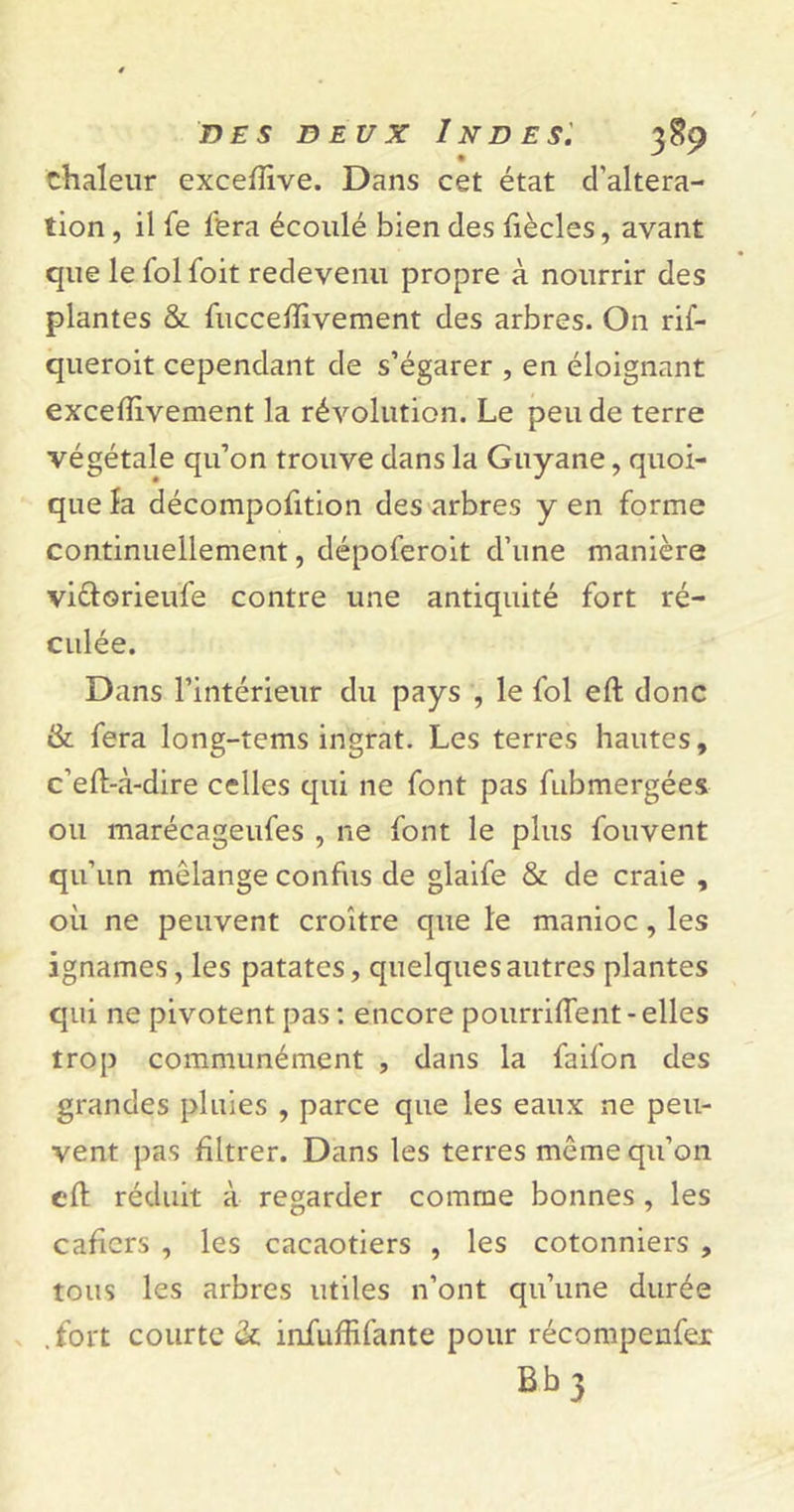 chaleur exceftive. Dans cet état d’altera- tion , il fe fera écoulé bien des fiècles, avant que le fol foit redevenu propre à nourrir des plantes &amp; fucceftivement des arbres. On rif- queroit cependant de s’égarer , en éloignant exceftivement la révolution. Le peu de terre végétale qu’on trouve dans la Guyane , quoi- que la décompofition des arbres y en forme continuellement, dépoferoit d’une manière vi&amp;orieufe contre une antiquité fort ré- culée. Dans l’intérieur du pays , le fol eft donc &amp; fera long-tems ingrat. Les terres hautes, c’eft-à-dire celles qui ne font pas fubmergées ou marécageufes , ne font le plus fouvent qu’un mélange confus de glaife &amp; de craie , où ne peuvent croître que le manioc, les ignames, les patates, quelques autres plantes qui ne pivotent pas : encore pourrirent-elles trop communément , dans la faifon des grandes pluies , parce que les eaux ne peu- vent pas filtrer. Dans les terres même qu’on eft réduit à regarder comme bonnes , les cafîers , les cacaotiers , les cotonniers , tous les arbres utiles n’ont qu’une durée .fort courte &amp; infuffifante pour récompenser Bb 3