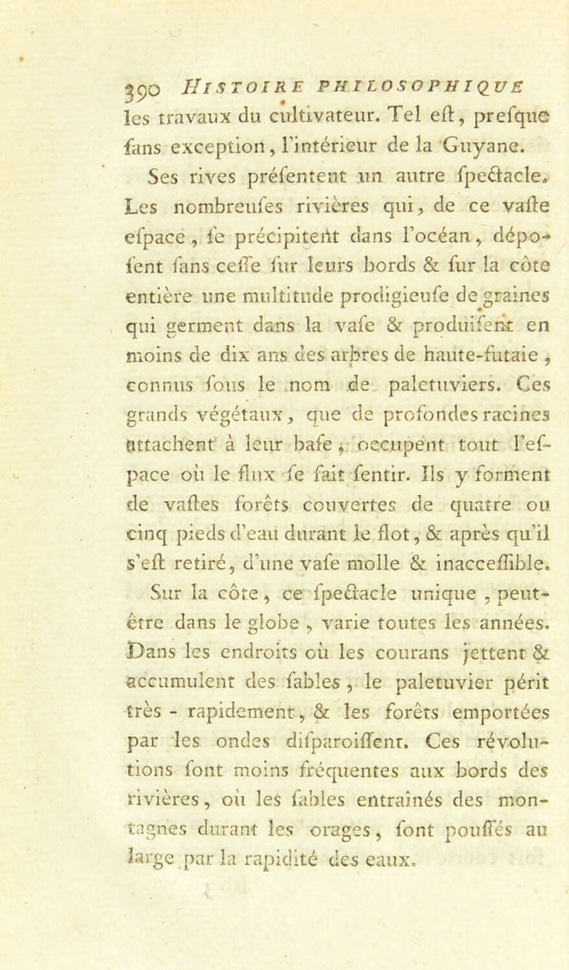 les travaux du cultivateur. Tel eft, prefque fans exception, l’intérieur de la Guyane. Ses rives présentent un autre fpe&amp;acle. Les nombreufes rivières qui, de ce vafte efpacc , fe précipitent dans l’océan, dépo- tent fans celle fur leurs bords &amp; fur la côte entière une multitude prodigieufe de graines qui germent dans la vafe &amp; produifent en moins de dix ans des arbres de haute-futaie , connus fous le nom de palétuviers. Ces grands végétaux, que de profondes racines attachent à leur bafe , occupent tout l’ef- pace où le flux fe fait fentir. Ils y forment de valles forêts couvertes de quatre ou cinq pieds d’eau durant le flot, &amp; après qu’il s’eft retiré, d’une vafe molle &amp; inacceflible. Sur la côte, ce fpeétacle unique , peut- être dans le globe , varie toutes les années. Dans les endroits où les courans jettent &amp; accumulent des fables , le palétuvier périt très - rapidement , &amp; les forêts emportées par les ondes difparoiffent. Ces révolu- tions font moins fréquentes aux bords des rivières, oii les bibles entraînés des mon- tagnes durant les orages, font pouffes au large par la rapidité des eaux.