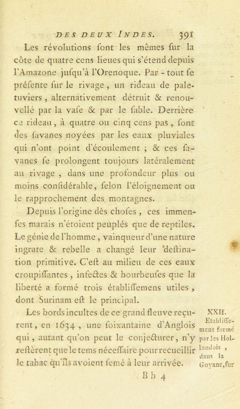 Les révolutions font les mêmes fur la côte de quatre cens lieues qui s’étend depuis l’Amazone jufqu’à l’Orenoque. Par - tout fe préfente fur le rivage , un rideau de pale* tuviers , alternativement détruit &amp; renou- vellé par la vafe &amp; par le fable. Derrière ce rideau, à quatre ou cinq cens pas, font des favanes noyées par les eaux pluviales qui n’ont point d’écoulement ; &amp; ces fa- vanes fe prolongent toujours latéralement au rivage , dans une profondeur plus ou moins conlidérable, félon l’éloignement ou le rapprochement des montagnes. Depuis l’origine dés choies , ces immen- fes marais n’étoient peuplés que de reptiles. Le génie de l’homme , vainqueur d’une nature ingrate &amp; rebelle a changé leur ‘deftina- tion primitive. C’eit au milieu de ces eaux croupiifantes , infe&amp;es &amp; bourbeufes que la liberté a formé trois établiiTemens utiles , dont Surinam eft le principal. Les bords incultes de ce grand fleuve reçu- XXiï. rent, en 16^4 , une foixantaine d’Anglois Eta~l,ITe' qui , autant qu’on peut le conjeéhirer, n’y pnrlesHol- reilèrentqueletems néceifaire pourrecueiliir laiulols ’ *. 1 . , r • . (tans la le tabac qu üs avoient femé a leur arrivée. Guvanc.fur B b 4