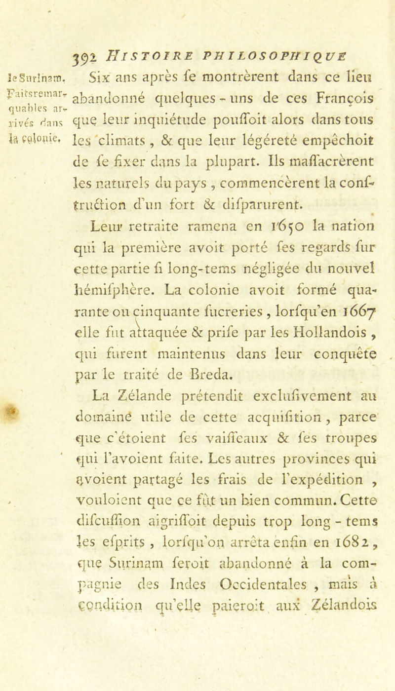 le Surinam. ï?àitsreinaiv quables ar- rivés rians 4a Colonie. 392 Histoire philosophique Six ans après fe montrèrent dans ce lieu abandonné cpielques - uns de ces François que leur inquiétude poufloit alors dans tous les climats , &amp; que leur légéreté empôchoit de fe fixer dans la plupart. Ils maflacrèrent les naturels du pays , commencèrent la conf- truétion d’un fort &amp; difparurent. Leur retraite ramena en i'ô^O la nation qui la première avoit porté fes regards fur cette partie fi long-tems négligée du nouvel hémifphère. La colonie avoit formé qua- rante ou cinquante fucreries , lorfqu’en 1667 elle fut attaquée &amp; prife par les Hollandois , qui furent maintenus dans leur conquête par le traité de Breda. La Zélande prétendit exclufivcment au domaine utile de cette acquifition , parce que c’étoient fes vaifieaux &amp; fes troupes qui l’avoient faite. Les autres provinces qui F,voient partagé les frais de l’expédition , vouloient que ce fùjt un bien commun. Cette difcuffion aigrifloit depuis trop long - tems les efprits , lorfqu’on arrêta enfin en 1682, que Surinam feroit abandonné à la com- pagnie des Indes Occidentales , mais à Condition qu’çlle paieront aux Zélandois