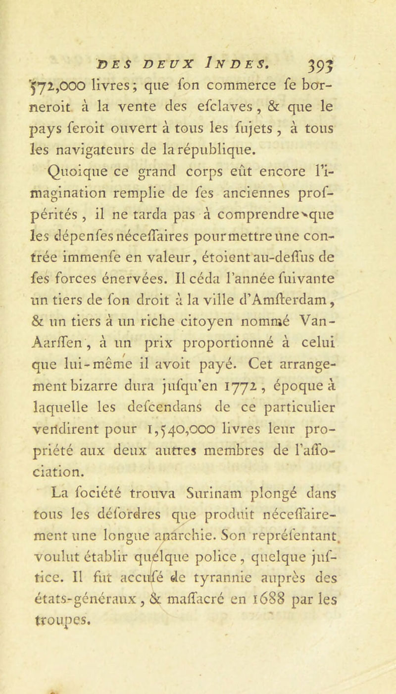 rÇ72,000 livres; que ion commerce Se bar- neroit à la vente des efclaves , &amp; que le pays feroit ouvert à tous les Sujets , à tous les navigateurs de la république. Quoique ce grand corps eût encore l’i- magination remplie de les anciennes pros- pérités , il ne tarda pas à comprendre^que les dépenfesnéceffaires pour mettre une con- trée immenfe en valeur, étoient au-defl'us de Ses forces énervées. Il céda l’année Suivante un tiers de Son droit à la ville d’Amfterdam, &amp; un tiers à un riche citoyen nommé Van- AarlSen , à un prix proportionné à celui que lui-même il avoit payé. Cet arrange- ment bizarre dura jufqu’en 1772, époque à laquelle les deScendans de ce particulier vendirent pour 1,540,000 livres leur pro- priété aux deux autres membres de l’affo- ciation. La Société trouva Surinam plongé dans tous les défordres que produit nécelTaire- ment une longue anarchie. Son représentant, voulut établir quelque police, quelque juf- tice. Il Sut accule de tyrannie auprès des états-généraux , &amp; maffacré en 1688 par les troupes.
