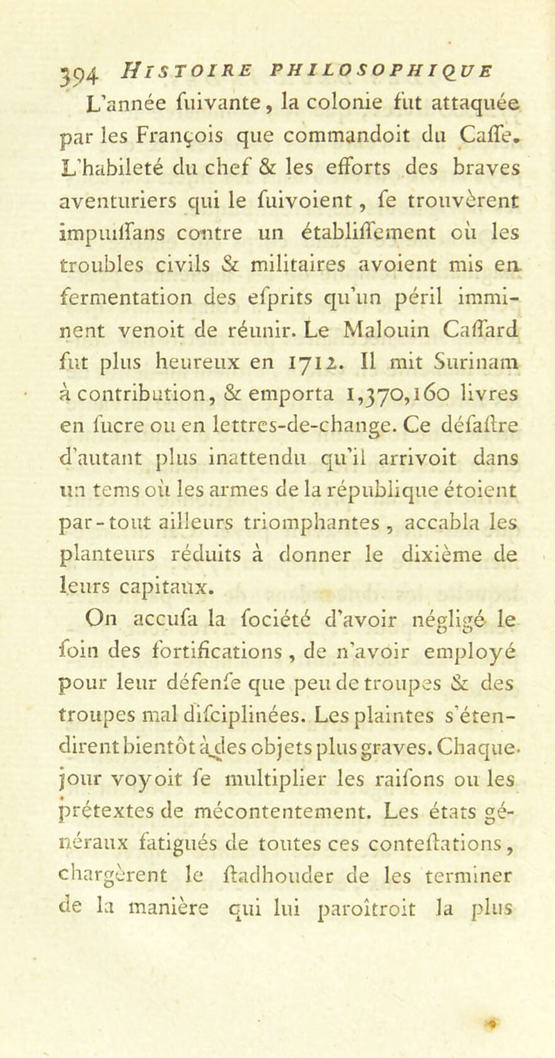 L’année fuivante, la colonie fut attaquée par les François que commandoit du CafTe. L’habileté du chef &amp; les efforts des braves aventuriers qui le fuivoient, fe trouvèrent impuilfans contre un établiffement où les troubles civils &amp; militaires avoient mis en fermentation des efprits qu’un péril immi- nent venoit de réunir. Le Malouin Caffard fut plus heureux en 1712. Il mit Surinam à contribution, &amp; emporta 1,370,160 livres en fucre ou en lettres-de-change. Ce défaùre d’autant plus inattendu qu’il arrivoit dans un tems où les armes de la république étoient par-tout ailleurs triomphantes, accabla les planteurs réduits à donner le dixième de leurs capitaux. On accufa la fociété d’avoir négligé le loin des fortifications , de n'avoir employé pour leur défenfe que peu de troupes &amp; des troupes mal difciplinées. Les plaintes s'éten- dirent bientôt àdes objets plus graves. Chaque, jour voyoit fe multiplier les i-aifons ou les prétextes de mécontentement. Les états gé- néraux fatigués de toutes ces conteflations, chargèrent le ffadhouder de les terminer de la manière qui lui paroîtroit la plus
