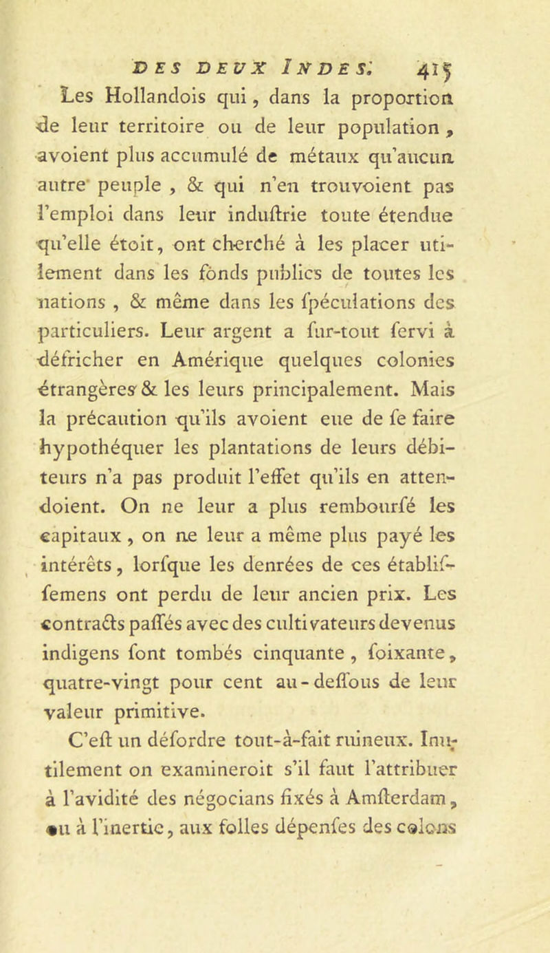 Les Hollandois qui, dans la proportion •de leur territoire ou de leur population , avoient plus accumulé de métaux qu’aucun, autre peuple , &amp; qui n’en trouvoient pas l’emploi dans leur induftrie toute étendue qu’elle étoit, ont cherché à les placer uti- lement dans les fonds publics de toutes les nations , &amp; même dans les fpéculations des particuliers. Leur argent a fur-tout fervi à •défricher en Amérique quelques colonies étrangères &amp; les leurs principalement. Mais la précaution qu’ils avoient eue de fe faire hypothéquer les plantations de leurs débi- teurs n’a pas produit l’effet qu’ils en atten- doient. On ne leur a plus rembourfé les capitaux , on ne leur a même plus payé les intérêts, lorfque les denrées de ces établif- femens ont perdu de leur ancien prix. Les contrats palfés avec des cultivateurs devenus indigens font tombés cinquante , foixante, quatre-vingt pour cent au-deflous de leur valeur primitive. C’eft un défordre tout-à-fait ruineux. Inu- tilement on examineroit s’il faut l’attribuer à l’avidité des négocians fixés à Amlterdam, *u à l’inertie, aux folles dépenfes des colons