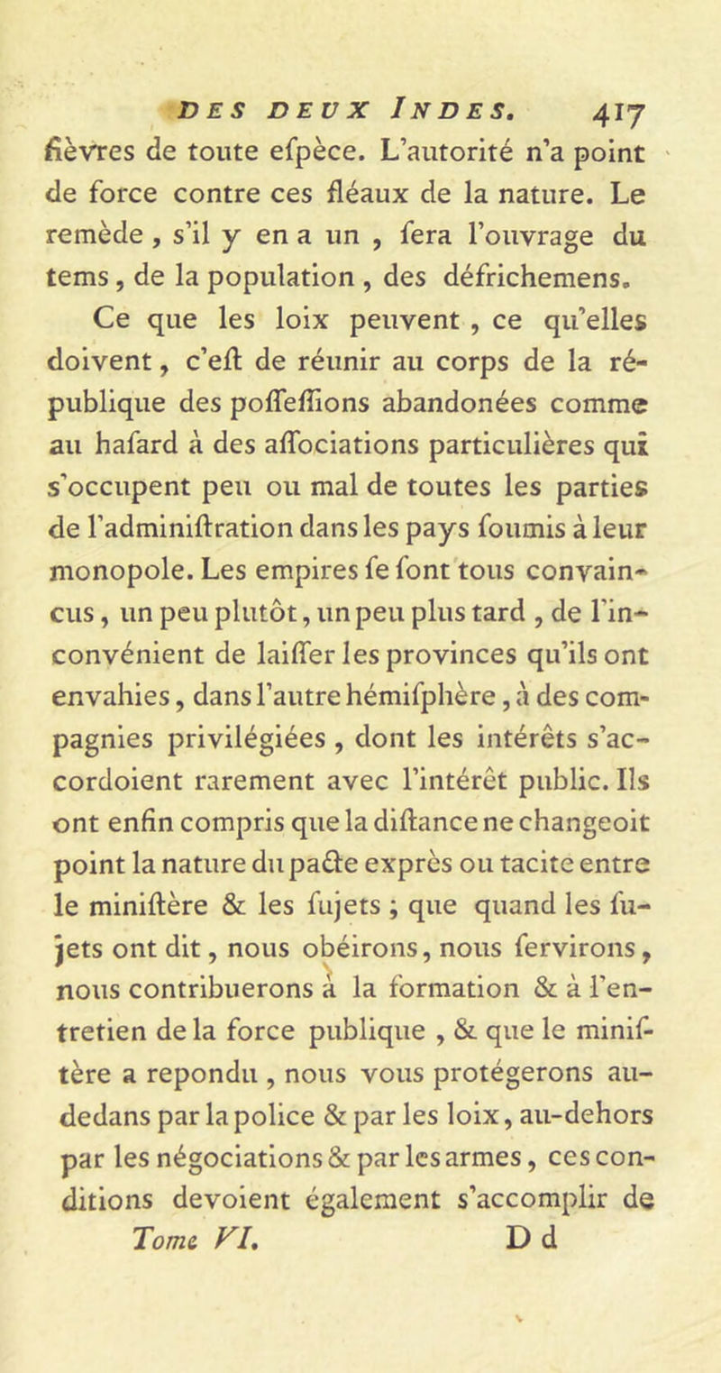 fièvres de toute efpèce. L’autorité n’a point de force contre ces fléaux de la nature. Le remède , s’il y en a un , fera l’ouvrage du tems , de la population , des défrichemens. Ce que les loix peuvent , ce qu’elles doivent, c’efl de réunir au corps de la ré- publique des poffeffions abandonées comme au hafard à des affociations particulières qui s’occupent peu ou mal de toutes les parties de l'adminiftration dans les pays fournis à leur monopole. Les empires fe font tous convain- cus , un peu plutôt, un peu plus tard , de l'in- convénient de laiffer les provinces qu’ils ont envahies, dans l’autre hémifphère, à des com- pagnies privilégiées , dont les intérêts s’ac- cordoient rarement avec l’intérêt public. Ils ont enfin compris que la diftance ne changeoit point la nature du pafte exprès ou tacite entre le miniftère &amp; les fujets ; que quand les fu- jets ont dit, nous obéirons, nous fervirons, nous contribuerons à la formation &amp; à l'en- tretien de la force publique , &amp; que le minif- tère a répondu , nous vous protégerons au- dedans par la police &amp; par les loix, au-dehors par les négociations &amp; par les armes, ces con- ditions dévoient également s’accomplir de Tome FI. D d