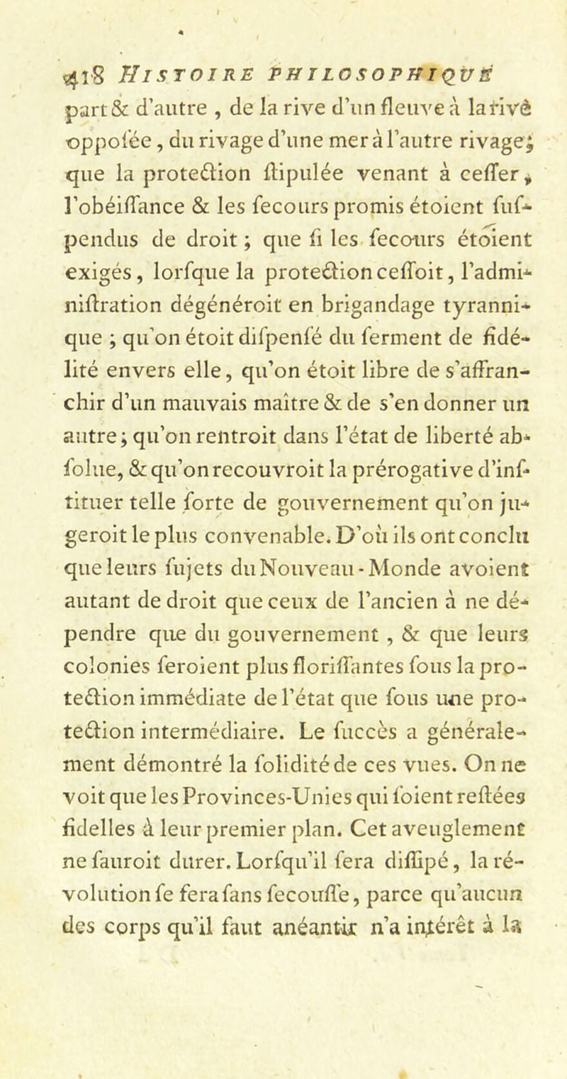 part&amp; d’autre , de la rive d’un fleuve à lafivô oppofée, du rivage d’une mer à l’autre rivage, que la prote&amp;ion flipulée venant à ceder* l’obéidance &amp; les fecours promis étoient fur- pendus de droit ; que fi les feco-urs étoient exigés, lorfque la protedioncefïoit, l’admi- niflration dégénéroit en brigandage tyranni- que ; qu’on étoit difpenfé du ferment de fidé- lité envers elle, qu’on étoit libre de s’affran- chir d’un mauvais maître &amp; de s’en donner un autre; qu’onrentroit dans l’état de liberté ab- foltie, &amp; qu’on recouvroit la prérogative d’inf- tituer telle forte de gouvernement qu’on ju- geroit le plus convenable. D’où ils ont conclu que leurs fujets du Nouveau-Monde avoient autant de droit que ceux de l’ancien à ne dé- pendre que du gouvernement , &amp; que leurs colonies feroient plus floriffantes fous la pro- tection immédiate de l’état que fous une pro- tection intermédiaire. Le fuccès a générale- ment démontré la foliditéde ces vues. On ne voit que les Provinces-Unies qui foient reliées fidelles à leur premier plan. Cet aveuglement ne fauroit durer. Lorfqu’il fera diffipé, la ré- volution fe fera fans fecoufle, parce qu’aucun des corps qu’il faut anéantir n’a intérêt à la