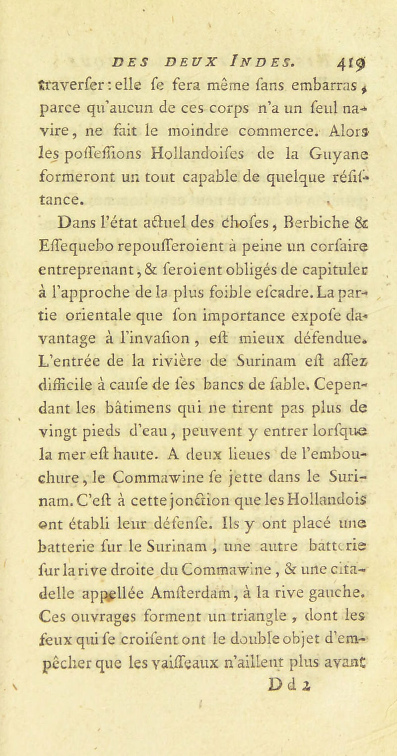 traverfer : elle fe fera môme fans embarras * parce qu’aucun de ces corps n’a un feul na- vire, ne fait le moindre commerce. Alors les polfeffions Hollandoifes de la Guyane formeront un tout capable de quelque réfil- tance. Dans l’état actuel des ebofes, Rerbiche &amp; EiTequebo repouderoient à peine un corfaire entreprenant, &amp; feroient obligés de capituler à l’approche de la plus foible efcadre. La par- tie orientale que fon importance expofe da- vantage à l’invalion , elt mieux défendue. L’entrée de la rivière de Surinam elt allez; difficile à caufe de les bancs de fable. Cepen- dant les bâtimens qui ne tirent pas plus de vingt pieds d’eau, peuvent y entrer lorfque la mer elt haute. A deux lieues de l’embou- chure , le Commawine fe jette dans le Suri- nam. C’elt à cette jonction que les Hollandois ent établi leur défenfe. Ils y ont placé une batterie fur le Surinam , une autre batterie fur la rive droite du Commawine , &amp; une cita- delle appellée Amlterdam, à la rive gauche. Ces ouvrages forment un triangle , dont les feux qui fe croifentont le double objet d’em- pêcher que les Yailfeaux n’aillent plus avant Ddz