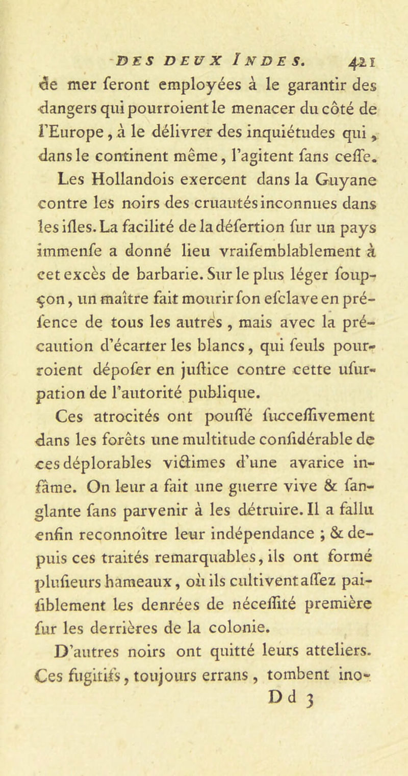 «3e mer feront employées à le garantir des ■dangers qui pourroient le menacer du côté de l’Europe, à le délivrer des inquiétudes qui , dans le continent même, l’agitent fans ceffe. Les Hollandois exercent dans la Guyane contre les noirs des cruautés inconnues dans les ides. La facilité de la défertion fur un pays immenfe a donné lieu vraifemblablement à cet excès de barbarie. Sur le plus léger foup- çon, un maître fait mourir fon efclave en pré- fence de tous les autres , mais avec la pré- caution d’écarter les blancs, qui feuls pour- roient dépofer en juftice contre cette ufur- pation de l’autorité publique. Ces atrocités ont pouffé fuccefîivement dans les forêts une multitude confidérable de ces déplorables viftimes d’une avarice in- fâme. On leur a fait une guerre vive &amp; fan- glante fans parvenir à les détruire. Il a fallu enfin reconnoître leur indépendance ; &amp; de- puis ces traités remarquables, ils ont formé plufieurs hameaux, où ils cultivent allez pai- iiblement les denrées de nécelîité première fur les derrières de la colonie. D’autres noirs ont quitté leurs atteliers. Ces fugitifs, toujours errans , tombent ino- Dd 3