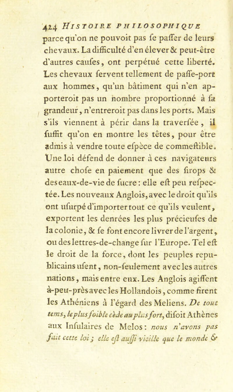 parce qu’on ne pouvoit pas fe palier de leurs chevaux. La difficulté d’en élever &amp; peut-être d’autres caufes, ont perpétué cette liberté. Les chevaux fervent tellement de paffie-port aux hommes, qu’un bâtiment qui n'en ap- porteroit pas un nombre proportionné à fa grandeur, n’entreroit pas dans les ports. Mais s’ils viennent à périr dans la traverfée , il fuffit qu’on en montre les têtes, pour être admis à vendre toute efpèce de commeftible. Une loi défend de donner à ces navigateurs autre chofe en paiement que des firops &amp; des eaux-de-vie de fucre : elle eft peu refpec- tée. Les nouveaux Anglois, avec le droit qu’ils ont ufurpé d’importer tout ce qu’ils veulent, exportent les denrées les plus précieufes de la colonie, &amp; fe font encore livrer de l’argent, oudeslettres-de-change fur l’Europe. Tel eft le droit de la force, dont les peuples répu- blicains ufent, non-feulement avec les autres nations, mais entre eux. Les Anglois agiflent à-peu-prèsavecles Hollandois, comme firent les Athéniens à l’égard des Meliens. De tout unis, hplusfoibh cède au plusfort, difoit Athènes aux Infulaires de Melos : nous n avons pas fait cette Loi j elle cjl aufji vieille que le monde 6*