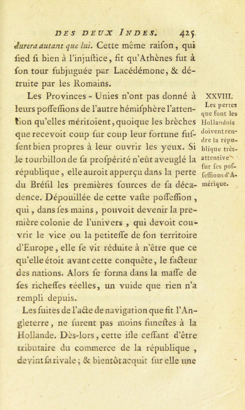 Jurera autant que lui. Cette môme raifon, qui fied fi bien à l’injuftice, fit qu’Athènes fut à fon tour fubjuguée par Lacédémone, &amp; dé- truite par les Romains. Les Provinces - Unies n’ont pas donné à leurs poffefiions de l’autre hémifphère l’atten- tion qu’elles méritoient, quoique les brèches que recevoit coup fur coup leur fortune fuf- fent bien propres à leur ouvrir les yeux. Si le tourbillon de fa profpérité n’eut aveuglé la république, elleauroit apperçudans la perte du Bréfil les premières fources de fa déca- dence. Dépouillée de cette vafte poflefîion , qui, dans fes mains, pouvoit devenir la pre- mière colonie de l’univers , qui devoit cou- vrir le vice ou la petiteffe de fon territoire d’Europe, elle fe vit réduite à n’être que ce qu’elleétoit avant cette conquête, le fa&amp;eur des nations. Alors fe forma dans la maffe de fes richeffes réelles, un vuide que rien n’a rempli depuis. Les fuites de l’aéle de navigation que fit l’An- gleterre , ne furent pas moins funeftes à la Hollande. Dès-lors, cette ifle ceffant d’être tributaire du commerce de la république , devint fa rivale; &amp; bientôtacquit fur elle une xxvnr. Les pertes que font les Hollandois doivent ren- dre la répu- blique très- attentive''* fur fes pof- feffions d'A- mérique.