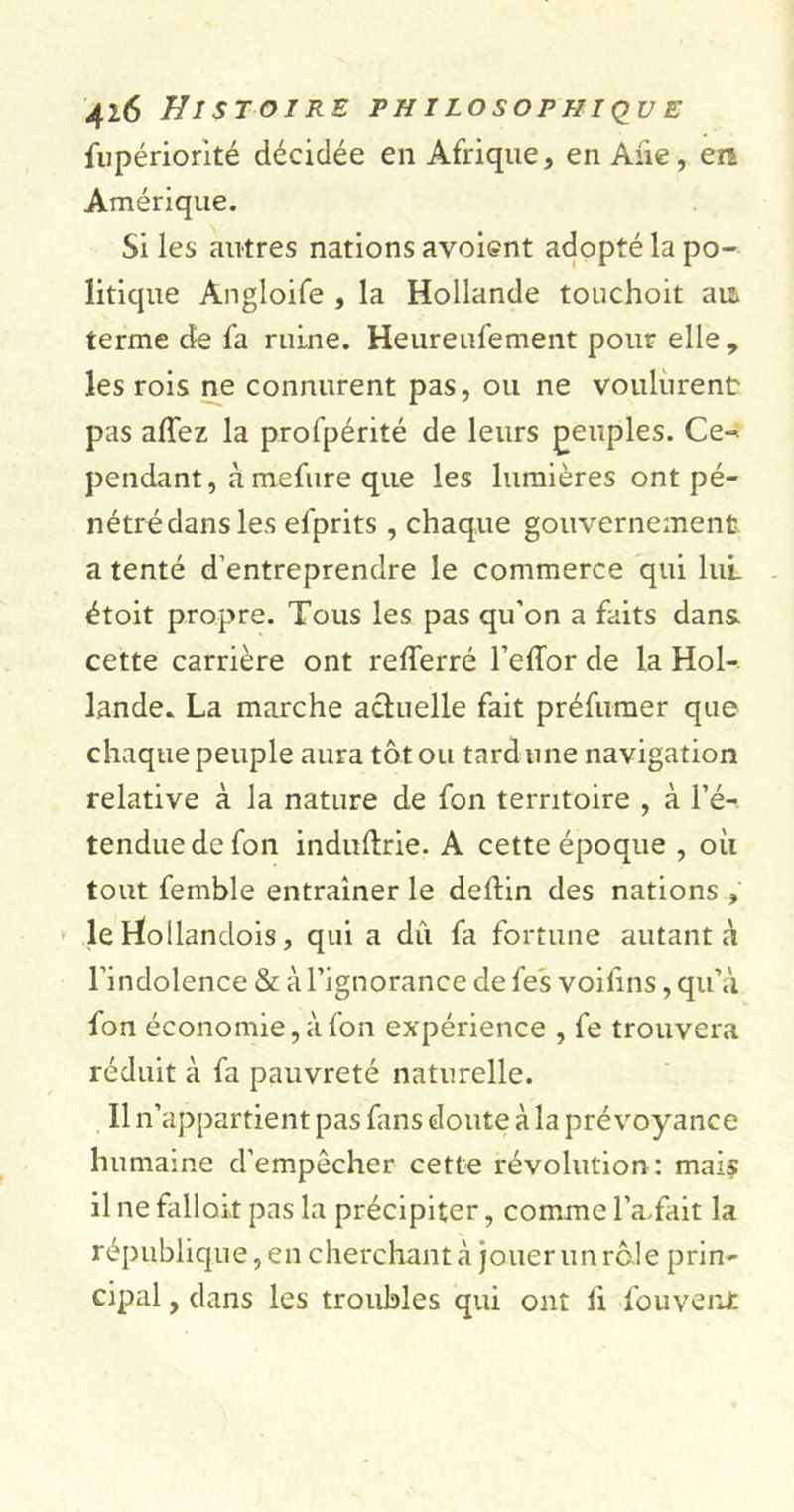 fupériorité décidée en Afrique, en Aiie, en Amérique. Si les autres nations avoient adopté la po- litique Angloife , la Hollande touchoit an terme de fa ruine. Heureufement pour elle , les rois ne connurent pas, ou ne voulurent pas affez la profpérité de leurs peuples. Ce-* pendant, àmefure que les lumières ont pé- nétré dans les efprits , chaque gouvernement a tenté d’entreprendre le commerce qui lui étoit propre. Tous les pas qu’on a faits dans cette carrière ont refferré l’efîor de la Hol- lande. La marche actuelle fait préfumer que chaque peuple aura tôt ou tard une navigation relative à la nature de fon territoire , à l’é- tendue de fon induftrie. A cette époque , où tout femble entraîner le deftin des nations » le tïollandois, qui a dû fa fortune autant à l’indolence &amp; à l’ignorance de fe's voifins, qu’à fon économie, à fon expérience , fe trouvera réduit à fa pauvreté naturelle. Il n’appartient pas fans doute à la prévoyance humaine d’empêcher cette révolution: mais il ne falloir pas la précipiter, comme l’a.fait la république, en cherchant à jouer un rôle prin- cipal , dans les troubles qui ont fi fouverJ: