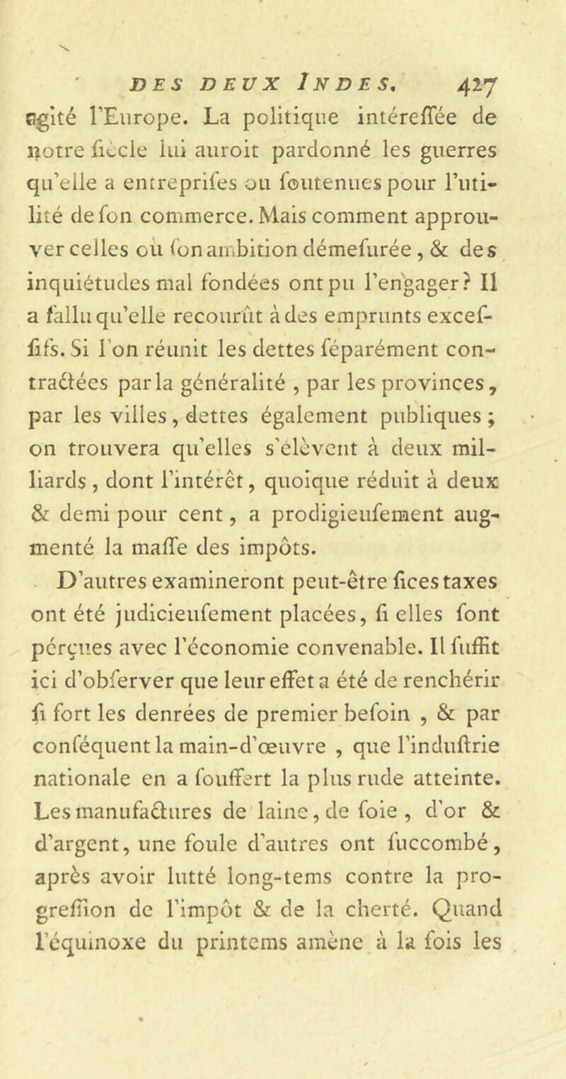 agité l'Europe. La politique intéreffée de notre fmcle lui auroit pardonné les guerres qu’elle a entreprises ou foutenues pour Futi- lité defon commerce. Mais comment approu- ver celles ou Ion ambition démefurée, &amp; des inquiétudes mal fondées ont pu l’engager? Il a fallu qu’elle recourût à des emprunts excef- fifs. Si Ton réunit les dettes féparément con- traélées parla généralité , par les provinces, par les villes , dettes également publiques ; on trouvera qu’elles s’élèvent à deux mil- liards , dont l’intérêt, quoique réduit à deux &amp; demi pour cent, a prodigieufement aug- menté la maffe des impôts. D’autres examineront peut-être fices taxes ont été judicieufement placées, fi elles font pérçues avec l’économie convenable. Il Suffit ici d’obferver que leur effet a été de renchérir fi fort les denrées de premier befoin , &amp; par conséquent la main-d’œuvre , que Finduftrie nationale en a Souffert la plus rude atteinte. Les manufactures de laine, de foie , d’or &amp; d’argent, une foule d’autres ont Succombé, après avoir lutté long-tems contre la pro- greffion de l’impôt &amp; de la cherté. Quand l’équinoxe du printems amène à la fois les