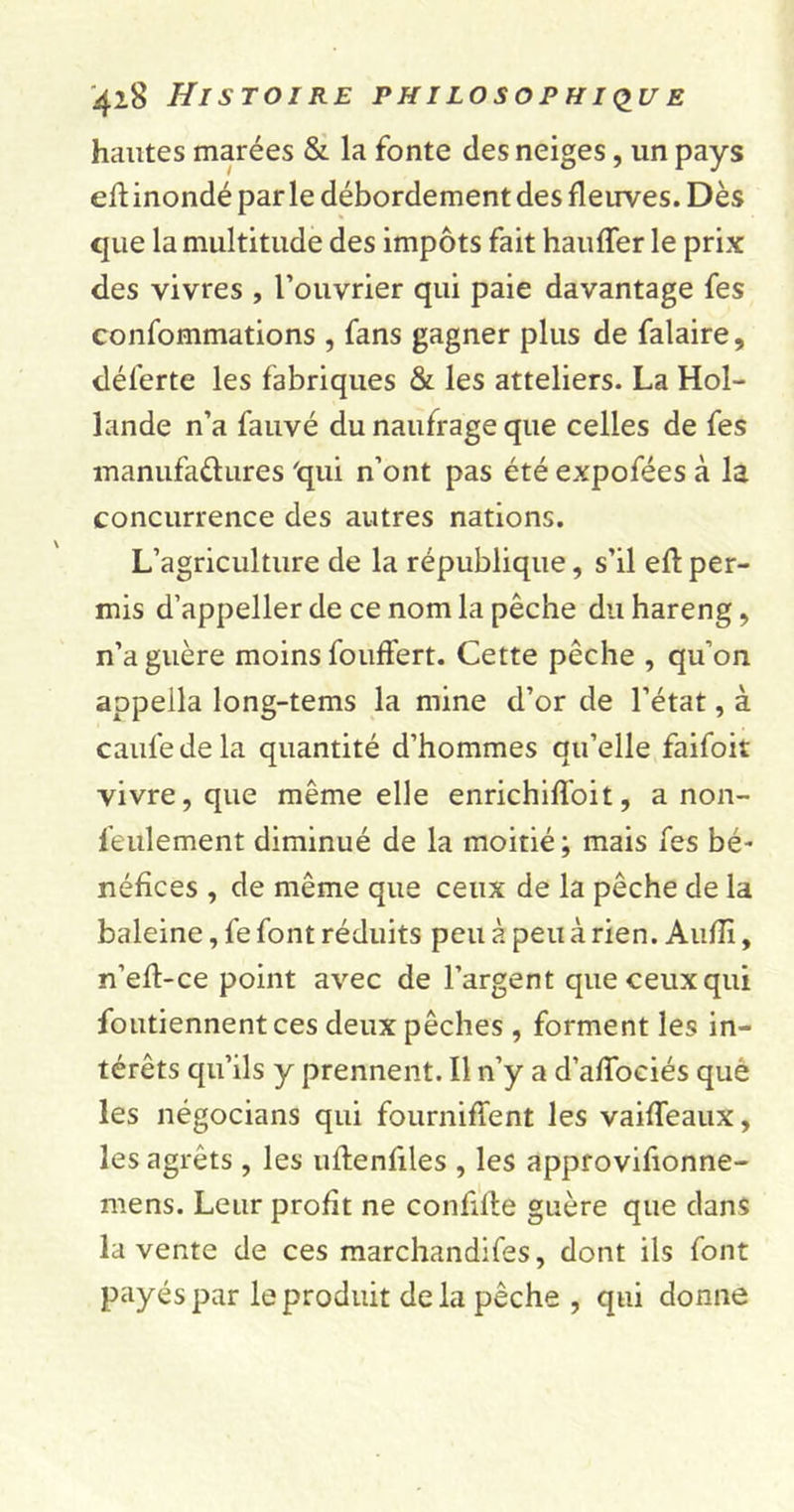 hautes marées &amp; la fonte des neiges, un pays eft inondé par le débordement des fleuves. Dès que la multitude des impôts fait hauffer le prix des vivres , l’ouvrier qui paie davantage fes confommations , fans gagner plus de falaire, déferte les fabriques &amp; les atteliers. La Hol- lande n’a fauvé du naufrage que celles de fes manufactures 'qui n’ont pas été expofées à la concurrence des autres nations. L’agriculture de la république, s’il eft per- mis d’appeller de ce nom la pêche du hareng, n’a guère moins fouffert. Cette pêche , qu’on appella long-tems la mine d’or de l’état, à caufedela quantité d’hommes qu’elle faifoit vivre, que même elle enrichiffoit, a non- feulement diminué de la moitié ; mais fes bé- néfices , de même que ceux de la pêche de la baleine, fe font réduits peu à peu à rien. Aufli, n’eft-ce point avec de l’argent que ceux qui foutiennent ces deux pêches , forment les in- térêts qu’ils y prennent. Il n’y a d’affociés què les négocians qui fourniffent les vaiffeaux, les agrêts , les uflenfiles , les approvifionne- mens. Leur profit ne confite guère que dans la vente de ces marchandifes, dont ils font payés par le produit delà pêche , qui donne