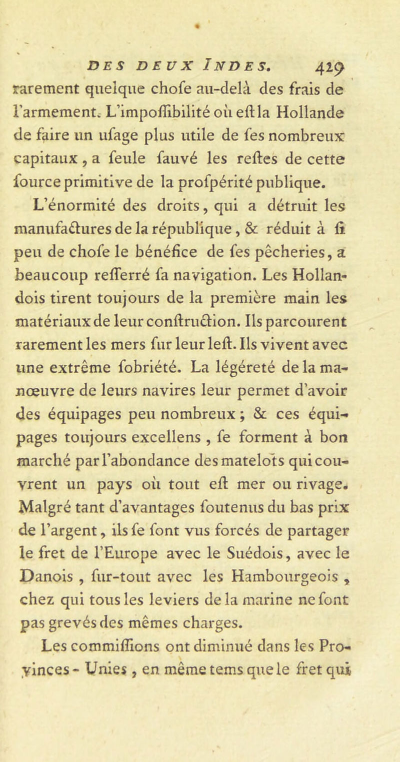 rarement quelque chofe au-delà des frais de l’armement. L’impofïibilité où eflla Hollande de faire un ufage plus utile de fes nombreux capitaux , a feule fauvé les reftes de cette fource primitive de la profpérité publique. L’énormité des droits, qui a détruit les manufactures de la république, &amp; réduit à fi peu de chofe le bénéfice de fes pêcheries, a beaucoup refferré fa navigation. Les Hollan- dois tirent toujours de la première main les matériaux de leur conftru&amp;ion. Ils parcourent rarement les mers fur leur left. Ils vivent avec une extrême fobriété. La légéreté de la ma- nœuvre de leurs navires leur permet d’avoir des équipages peu nombreux ; &amp; ces équi- pages toujours excellens , fe forment à bon marché par l’abondance des matelots qui cou- vrent un pays où tout eft mer ou rivage. Malgré tant d’avantages foutenus du bas prix de l’argent, ils fe font vus forcés de partager le fret de l’Europe avec le Suédois, avec le Danois , fur-tout avec les Hambourgeois , chez qui tous les leviers delà marine ne font pas grevés des mêmes charges. Les commifîions ont diminué dans les Pro- vinces- Unies , en mêmetemsquele fret qui