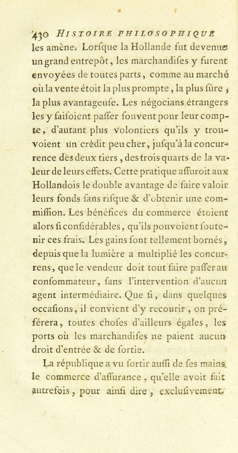 les amène* Lorfque la Hollande fut devenue un grand entrepôt, les marchandifes y furent envoyées de toutes parts, comme au marché où la vente étoit la plus prompte, la plus iïire * lapins avantageufe. Les négocians étrangers les y faifoient paffer fouvent pour leur comp- te, d’autant plus volontiers qu’ils y trou- voient lin crédit peu cher, jufqu’à la concur* rence des deux tiers , des trois quarts de la va- leur de leurs effets. Cette pratique affuroit aux Hollandois le double avantage de faire valoir leurs fonds fans rifque &amp; d’obtenir une com- mifïion. Les bénéfices du commerce étoient alors fi confidérables, qu’ils pouvoient foute- nir ces frais. Les gains font tellement bornés s depuis que la lumière a multiplié les concur- rens, que le vendeur doit tout faire paffer au confommateur, fans l’intervention d’aucun agent intermédiaire. Que fi, dans quelques occafions, il convient d’y recourir , on pré- férera , toutes chofes d’ailleurs égales, les ports où les marchandifes ne paient aucun droit d’entrée &amp; de fortie. La république a vu fortir aufïi de fes mains, le commerce d’affurance , qu’elle avoit fait autrefois ? pour ainii dire , exclusivement.