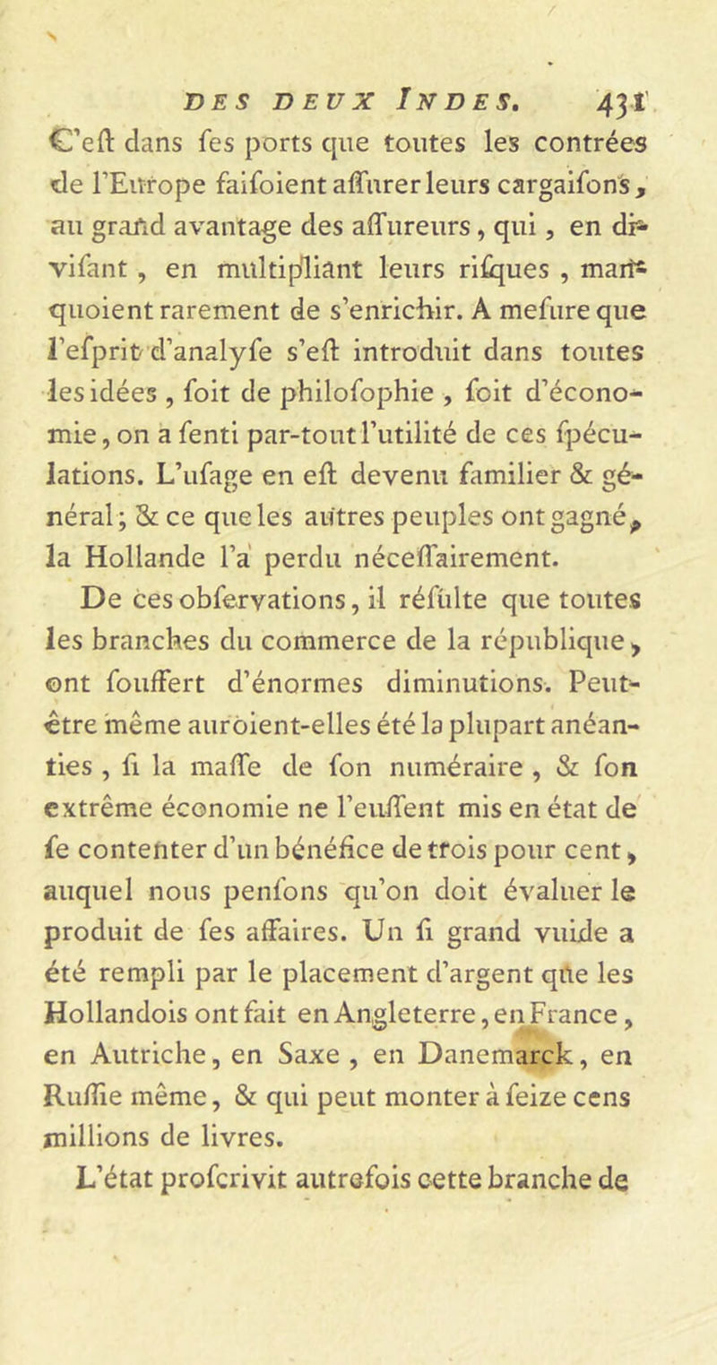C’eft dans fes ports cpie toutes les contrées de l’Europe faifoient affurer leurs cargaifons, au grand avantage des affureurs, qui, en dh- vifant , en multipliant leurs risques , mari* quoient rarement de s’enrichir. A mefure que J’efprit d’analyfe s’efl introduit dans toutes les idées , foit de philofophie , foit d’écono- mie, on a fenti par-tout l’utilité de ces fpécu- lations. L’ufage en eft devenu familier &amp; gé- néral; &amp; ce que les autres peuples ont gagnép la Hollande l’a perdu néceffairement. De ces obfervations, il réflilte que toutes les branches du commerce de la république &gt; ont foufFert d’énormes diminutions. Peut- être même auroient-elles été la plupart anéan- ties , fi la mafTe de fon numéraire , &amp; fon extrême économie ne l’eulfent mis en état de fe contenter d’un bénéfice de trois pour cent &gt; auquel nous penfons qu’on doit évaluer le produit de fes affaires. Un fi grand vuide a été rempli par le placement d’argent qüe les Hollandois ont fait en Angleterre, en France, en Autriche, en Saxe , en Danemarck, en Ruffie même, &amp; qui peut monter à feize cens millions de livres. L’état proferivit autrefois cette branche de