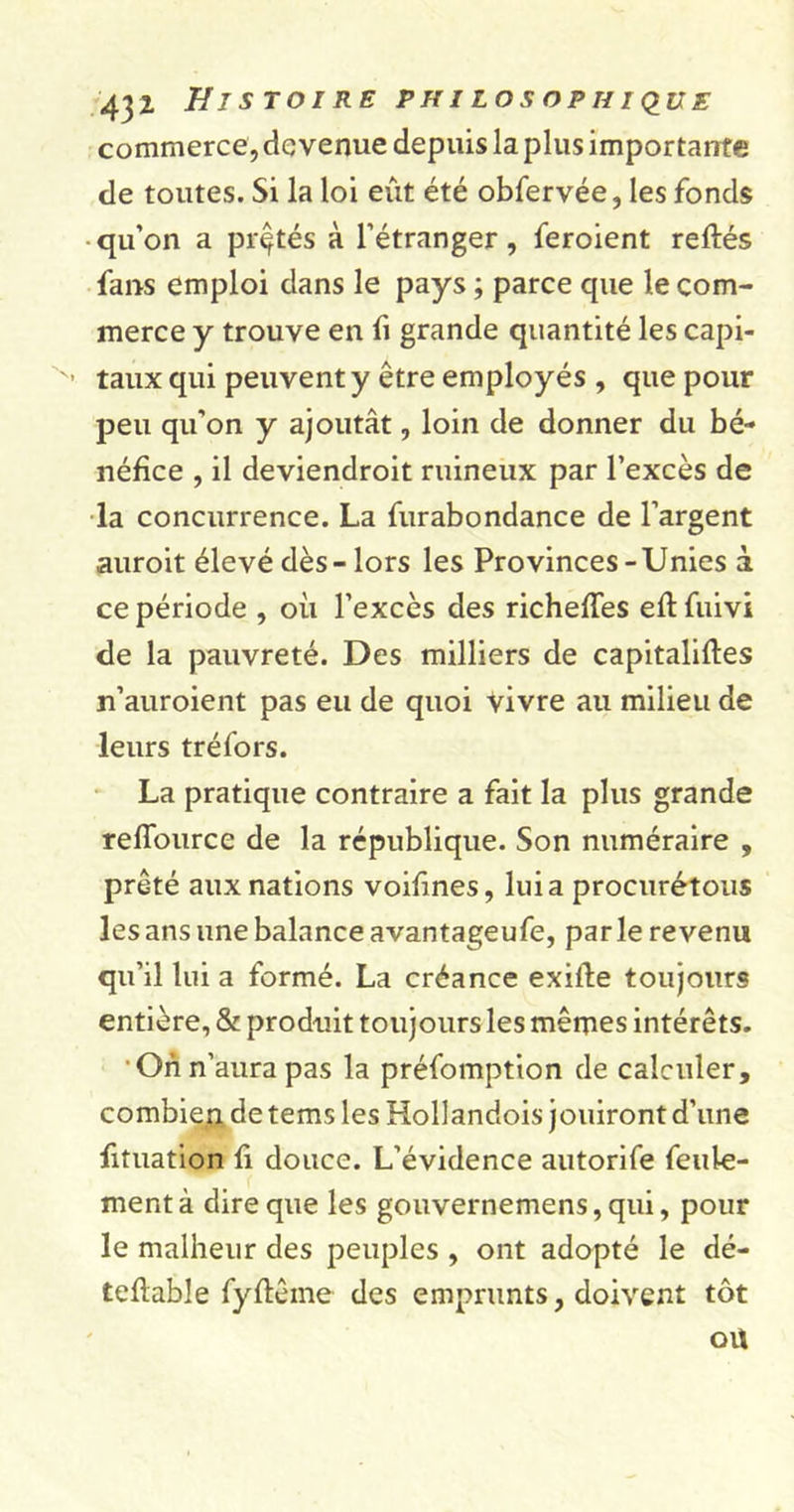 commerce, devenue depuis la plus importante de toutes. Si la loi eût été obfervée, les fonds qu’on a prêtés à l’étranger, feroient reftés fans emploi dans le pays ; parce que le com- merce y trouve en fi grande quantité les capi- x- taux qui peuvent y être employés , que pour peu qu’on y ajoutât, loin de donner du bé- néfice , il deviendroit ruineux par l’excès de la concurrence. La furabondance de l’argent auroit élevé dès - lors les Provinces-Unies à ce période , où l’excès des richefTes eftfuivi de la pauvreté. Des milliers de capitalises n’auroient pas eu de quoi Vivre au milieu de leurs tréfors. La pratique contraire a fait la plus grande reffource de la république. Son numéraire , prêté aux nations voifmes, lui a procurétous les ans une balance avantageufe, parle revenu qu’il lui a formé. La créance exille toujours entière, &amp; produit toujours les mêmes intérêts. On n’aura pas la préfomption de calculer, combien de tems les Hollandois jouiront d’une fituation li douce. L’évidence autorife feule- ment à dire que les gouvernemens, qui, pour le malheur des peuples , ont adopté le dé- teflable fyftême des emprunts, doivent tôt oU