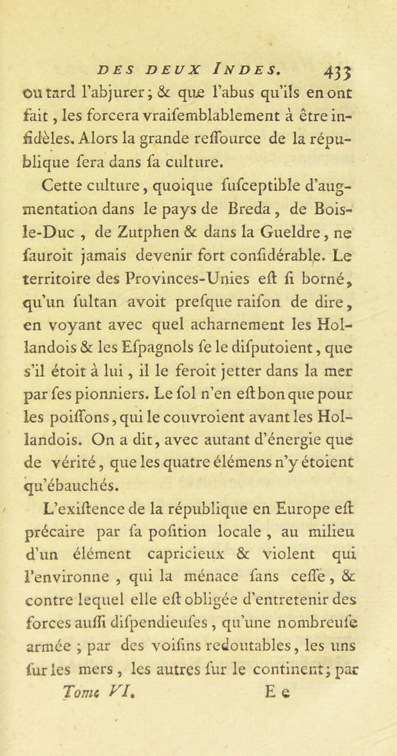 OU tard l’abjurer; &amp; que l’abus qu’ils en ont fait, les forcera vraifemblablement à être in- Bdèles. Alors la grande reffource de la répu- blique fera dans fa culture. Cette culture, quoique fufceptible d’aug- mentation dans le pays de Breda, de Bois- le-Duc , de Zutphen &amp; dans la Gueldre, ne fauroit jamais devenir fort confxdérable. Le territoire des Provinces-Unies eft B borné, qu’un fultan avoit prefque raifon de dire, en voyant avec quel acharnement les Hol- landois &amp; les Efpagnols fe le difputoient, que s’il étoit à lui, il le feroit jetter dans la mer par fes pionniers. Le fol n’en eftbonque pour les poiffons, qui le couvraient avant les Hol- landois. On a dit, avec autant d’énergie que de vérité, que les quatreélémensn’y étoient qu’ébauchés. L’exiftence de la république en Europe elt précaire par fa pofition locale , au milieu d’un élément capricieux &amp; violent qui l’environne , qui la ménace fans celle, &amp; contre lequel elle ell obligée d’entretenir des forces aulïi difpendieufes , qu’une nombreule armée ; par des voifins redoutables, les uns fur les mers , les autres fur le continent ; par Tome VL E e