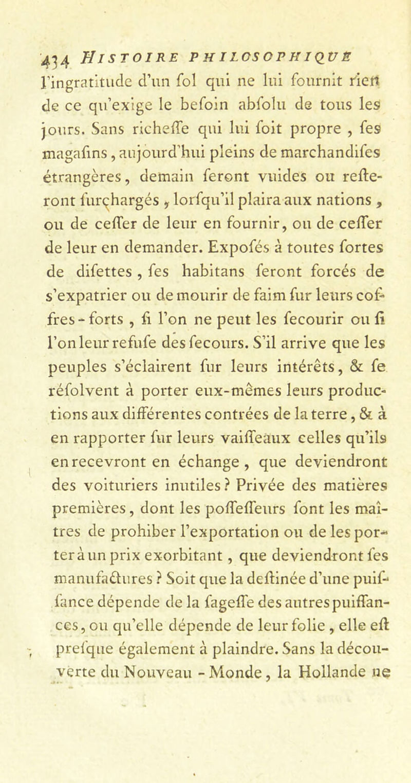 ■434 Histoire p h ilosop h iqv e l’ingratitude d’un fol qui ne lui fournit riett de ce qu’exige le befoin abfolu de tous les jours. Sans richeffe qui lui foit propre , fes magafins, aujourd’hui pleins de marchandifes étrangères, demain feront vuides oit relie- ront furçhargés , lorfqu’il plaira aux nations , ou de cefler de leur en fournir, ou de ceffer de leur en demander. Expofés à toutes fortes de difettes , fes habitans feront forcés de s’expatrier ou de mourir de faim fur leurs cof- fres - forts , fi l’on ne peut les fecourir ou fi l’on leur refufe desfecours. S’il arrive que les peuples s’éclairent fur leurs intérêts, &amp; fe réfolvent à porter eux-mêmes leurs produc- tions aux différentes contrées de la terre, &amp; à en rapporter fur leurs vaille aux celles qu’il9 en recevront en échange, que deviendront des voituriers inutiles ? Privée des matières premières, dont les poffeffeurs font les maî- tres de prohiber l’exportation ou de les por- ter à un prix exorbitant , que deviendront fes manufactures ? Soit que la deflinée d’une puif- fance dépende de la fageffe des autres puiffan- ces,ou qu’elle dépende de leur folie , elle efl prefque également à plaindre. Sans la décou- verte du Nouveau - Monde, la Hollande ne
