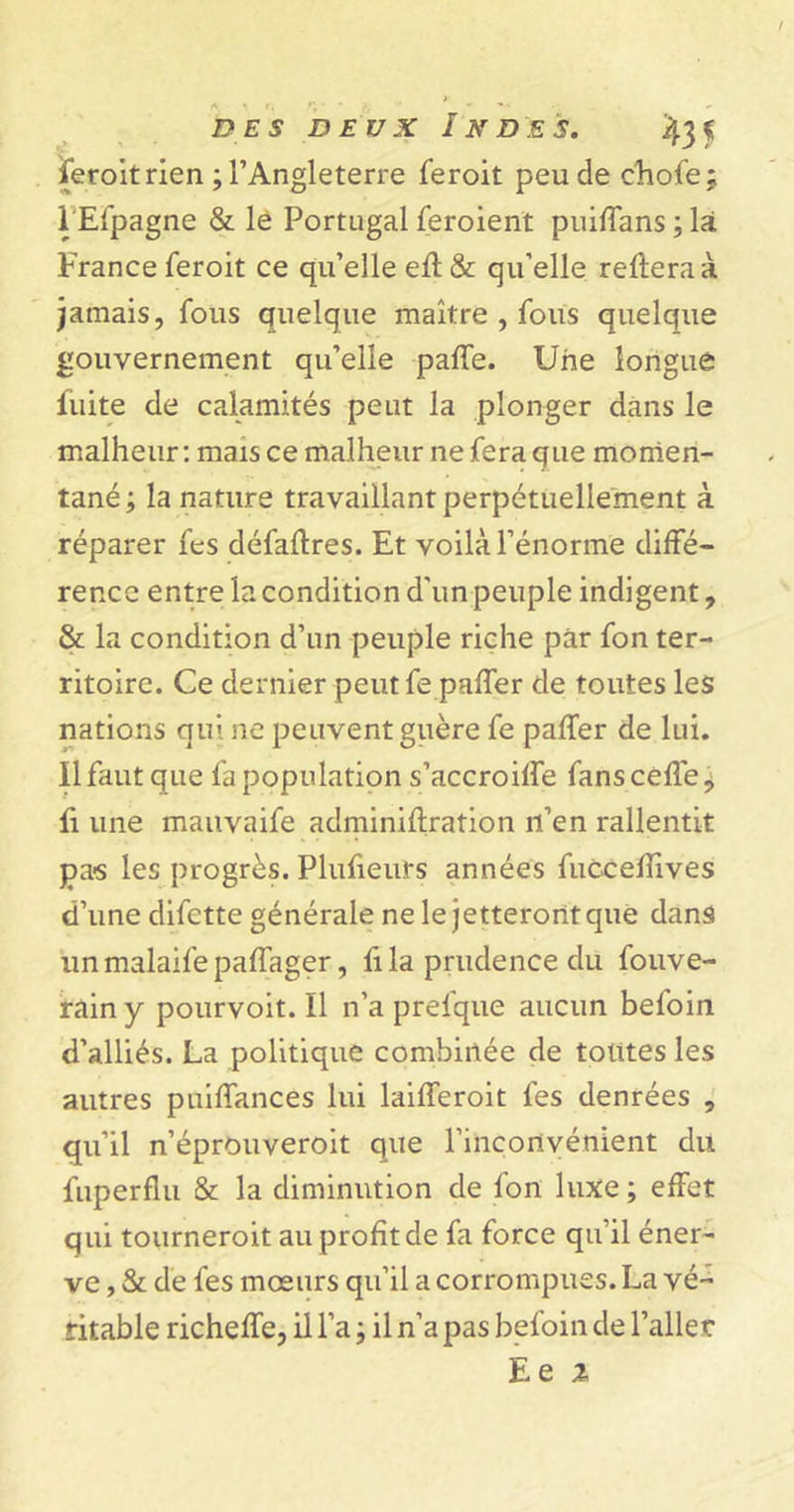 feroit rien ; l’Angleterre feroit peu de chofe; I Efpagne &amp; le Portugal feroient puiffans ; là France feroit ce qu’elle ell&amp; qu’elle reliera à jamais, fous quelque maître , fous quelque gouvernement qu’elle palfe. Une longue fuite de calamités peut la plonger dans le malheur : mais ce malheur ne fera que momen- tané ; la nature travaillant perpétuellement à réparer fes défallres. Et voilà l’énorme diffé- rence entre la condition d'un peuple indigent, &amp; la condition d’un peuple riche par fon ter- ritoire. Ce dernier peutfe palfer de toutes les nations qui ne peuvent guère fe palfer de lui. II faut que fa population s’accroilfe fans celle, fi une mauvaife adminillration n’en rallentit pas les progrès. Plulieurs années fuccelîîves d’une difette générale ne le jetteront que dans unmalaifepalfager, fila prudence du fouve- rainy pourvoit.il n’a prelque aucun befoin d’alliés. La politique combinée de tolttes les autres puilfances lui lailferoit fes denrées , qu’il n’éprouveroit que l’inconvénient du fuperflu &amp; la diminution de fon luxe ; effet qui tourneroit au profit de fa force qu’il éner- ve , &amp; de fes mœurs qu’il a corrompues. La vé- ritable richelfe, il l’a ; il n’a pas befoin de l’aller Ee %