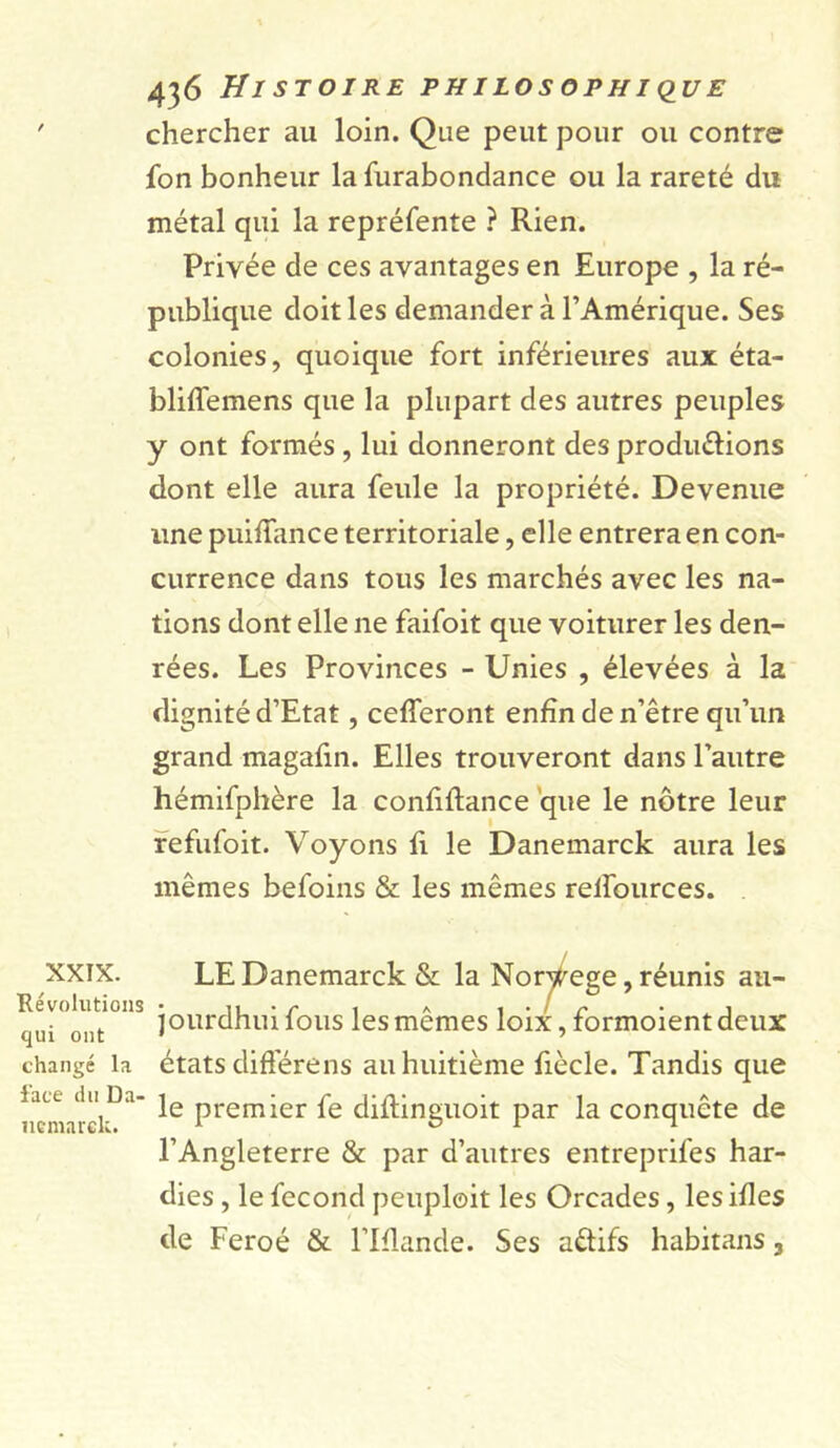 chercher au loin. Que peut pour ou contre fon bonheur la furabondance ou la rareté du métal qui la repréfente ? Rien. Privée de ces avantages en Europe , la ré- publique doit les demander à l’Amérique. Ses colonies, quoique fort inférieures aux éta- bliffemens que la plupart des autres peuples y ont formés , lui donneront des produirions dont elle aura feule la propriété. Devenue une puiffance territoriale, elle entrera en con- currence dans tous les marchés avec les na- tions dont elle ne faifoit que voiturer les den- rées. Les Provinces - Unies , élevées à la dignité d’Etat, céderont enfin de n’être qu’un grand magafin. Elles trouveront dans l’autre hémifphère la confiltance que le nôtre leur fefufoit. Voyons fi le Danemarck aura les mêmes befoins &amp; les mêmes reifources. XXIX. Révolutions qui ont changé la face du Da- nemarck. / LE Danemarck &amp; la Norvège, réunis au- jourdhuifous les mêmes loix, formoientdeux états diffère ns au huitième fiècle. Tandis que le premier fe diftinguoit par la conquête de l’Angleterre &amp; par d’autres entreprifes har- dies , le fécond pcuploit les Orcades, les ifies de Feroé &amp; l’Iflande. Ses aitifs habitans,