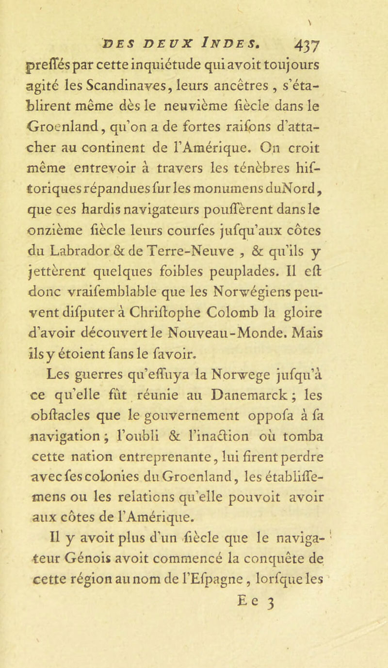 preffés par cette inquiétude qui avoit toujours agité les Scandinaves, leurs ancêtres , s’éta- blirent même dès le neuvième fiècle dans le Groenland, qu’on a de fortes raifons d’atta- cher au continent de l’Amérique. On croit même entrevoir à travers les ténèbres hif- f oriques répandues fur les monumens duNord, que ces hardis navigateurs pouffèrent dans le onzième fiècle leurs courfes jufqu’aux côtes du Labrador &amp; de Terre-Neuve , &amp; qu’ils y jettèrent quelques foibles peuplades. Il eft donc vraifemblable que les Norvégiens peu- vent difputer à Chriffophe Colomb la gloire d’avoir découvert le Nouveau-Monde. Mais ils y étoient fans le lavoir. Les guerres qu’effuya la Norvège jufqu’à ce qu’elle fut réunie au Danemarck ; les obftacles que le gouvernement oppofa à fa navigation ; l’oubli &amp; l’inaction où tomba cette nation entreprenante, lui firent perdre avec fes colonies du Groenland, les établiffe- mens ou les relations qu’elle pouvoit avoir aux côtes de l’Amérique. Il y avoit plus d’un fiècle que le naviga- teur Génois avoit commencé la conquête de cette région au nom de l’Efpagne , lorfque les