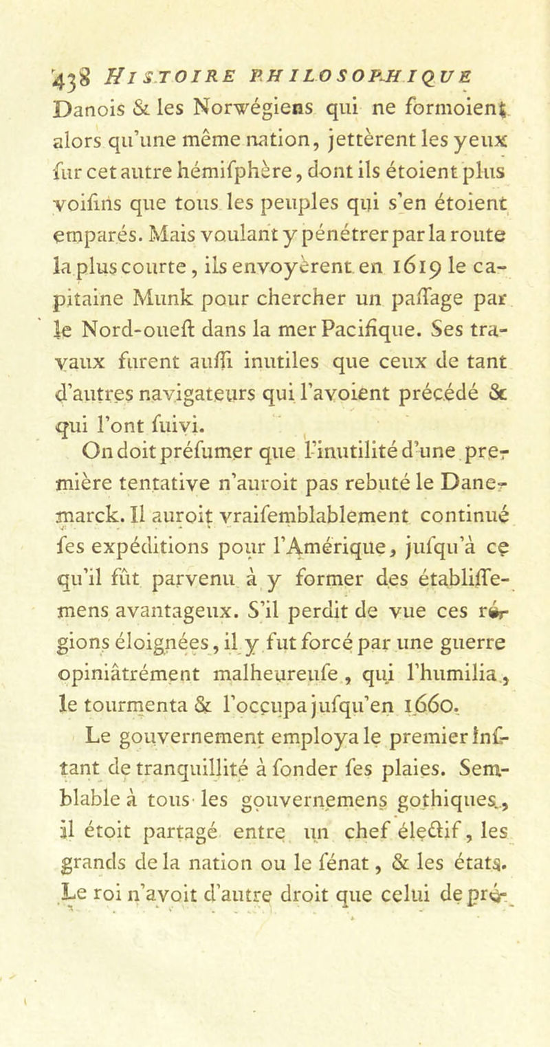 Danois &amp; les Norvégiens qui ne formoienj alors qu’une même nation, jettèrent les yeux fur cet autre hémifphère, dont ils étoient plus voifins que tous les peuples qui s’en étoient emparés. Mais voulant y pénétrer par la route la plus courte, ils envoyèrent en 1619 le ca- pitaine Munk pour chercher un pa/Tage par le Nord-oueft dans la mer Pacifique. Ses tra- vaux furent aufîi inutiles que ceux de tant d’autres navigateurs qui l’avoient précédé &amp; qui l’ont fuivi. On doit préfumer que l’inutilité d’une prer mière tentative n’auroit pas rebuté le Dane- marck. Il auroit vraifemblablement continué fes expéditions pour l’Amérique, jufqu’à cç qu’il fût parvenu à y former des établifTe- mens avantageux. S’il perdit de vue ces ré- gions éloignées, il y fut forcé par une guerre opiniâtrément malheureufe , qui l’humilia, le tourmenta &amp; l’occupa jufqu’en I.660. Le gouvernement employa le premier Ins- tant de tranquillité à fonder fes plaies. Sem- blable à tous les gçmvernemens gothiques., il étoit partagé entre un chef éledif, les grands de la nation ou le fénat, &amp; les états. Le roi n’avoit d’autre droit que celui deprèr