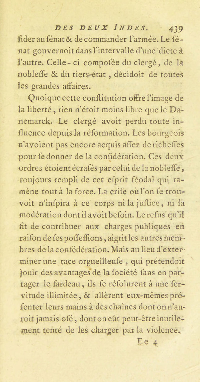 licier au fénat &amp; de commander l’armée. Le fé- nat gouvernoit dans l’intervalle d’une diete à l’autre. Celle - ci compofée du clergé, de la nobleffe &amp; du tiers-état, décidoit de toutes les grandes affaires. Quoique cette conftitution offre l’image de la liberté, rien n’étoit moins libre que le Da- nemark. Le clergé avoit perdu toute in- fluence depuis la réformation. Les bourgeois n’avoient pas encore acquis affez de richeffes pour fe donner de la confidération. Ces deux ordres étoient écrafés par celui de la nobleffe, toujours rempli de cet efprit féodal qui ra- mène tout à la force. La crife où l’on fe trou- voit n’infpira à ce corps ni la juftice, ni la modération dont il avoit befoin. Le refus qu’il fit de contribuer aux charges publiques en raifon de fes poffeffions, aigrit les autres mem- bres de la confédération. Mais au lieud’exter miner une race orgueilleufe , qui prétendoit jouir des avantages de lafociété fans en par- tager le fardeau, ils fe réfolurent à une fer- vitude illimitée, &amp; allèrent eux-mêmes pré- fenter leurs mains à des chaînes dont on n’au- roit jamais ofé, dont on eût peut-être inutile- ment tenté de les charger par la violence. Ee 4