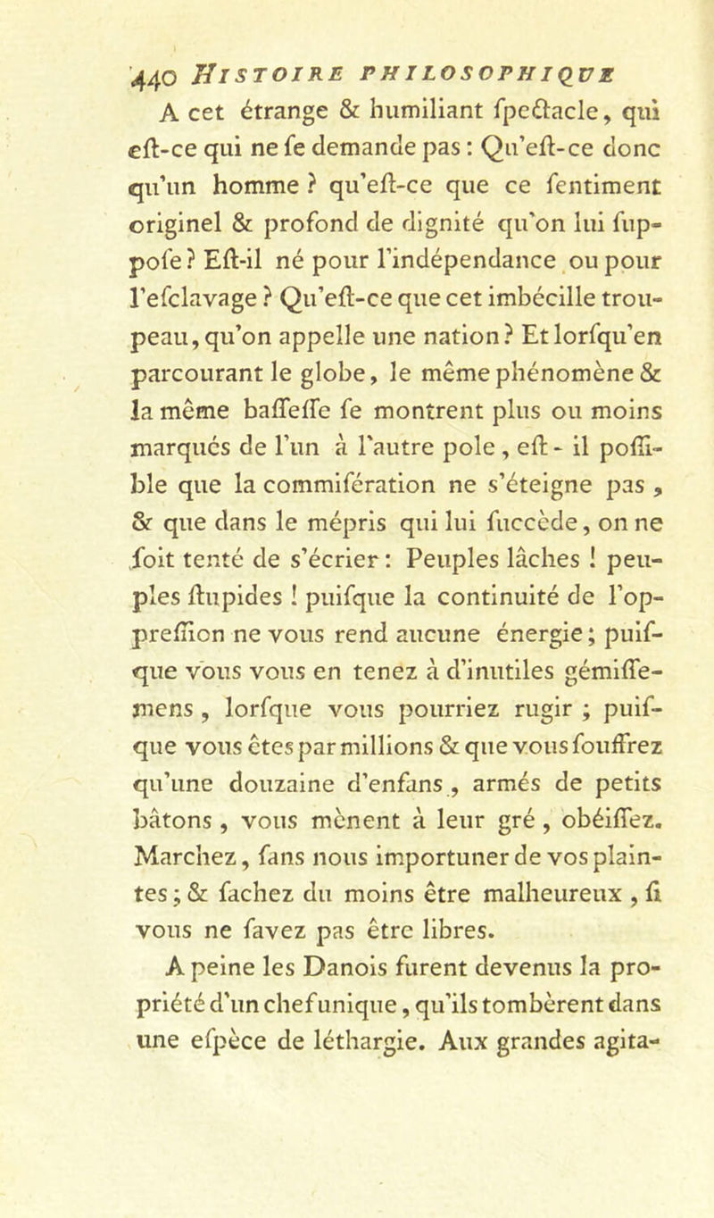 A cet étrange &amp; humiliant fpe&amp;acle, qui cft-ce qui ne fe demande pas : Qu’ell-ce donc qu’un homme ? qu’efl-ce que ce fentiment originel &amp; profond de dignité qu'on lui fup- pofe ? Eft-il né pour l’indépendance ou pour l’efclavage ? Qu’eft-ce que cet imbécille trou- peau, qu’on appelle une nation? Etlorfqu’en parcourant le globe, le même phénomène &amp; la même baffede fe montrent plus ou moins marqués de l’un à l'autre pôle , eft - il pofîi- ble que la commifération ne s’éteigne pas , &amp;■ que dans le mépris qui lui fuccède, on ne l'oit tenté de s’écrier : Peuples lâches ! peu- ples ftupides ! puifque la continuité de l’op- prelîion ne vous rend aucune énergie ; puif- que vous vous en tenez à d’inutiles gémiffe- mens , lorfque vous pourriez rugir ; puif- que vous êtes par millions &amp; que vous fouffrez qu’une douzaine d’enfans , armés de petits bâtons , vous mènent à leur gré , obéifiez. Marchez, fans nous importuner de vos plain- tes ; &amp; fâchez du moins être malheureux , li vous ne favez pas être libres. A peine les Danois furent devenus la pro- priété d’un chef unique, qu’ils tombèrent dans une efpèce de léthargie. Aux grandes agita-
