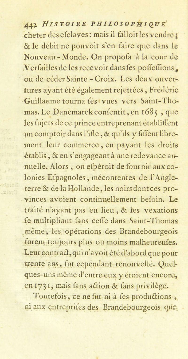 cheter desefclaves: mais il falloit les vendre; &amp; le débit ne pouvoit s’en faire que dans le Nouveau-Monde. On propofa à la cour de .Verfailles de les recevoir dans fes poffefîions # ou de céder Sainte - Croix. Les deux ouver- tures ayant été également rejettées, Frédéric Guillaume tourna fes vues vers Saint-Tho-^ mas. Le Danemarckconfentit, en 1685 , que les fujets de ce prince entreprenant établirent un comptoir dans Fille, &amp; qu’ils y fiffent libre- ment leur commerce , en payant les droits établis, &amp; en s’engageant à une redevance an- nuelle. Alors , on efpéroit de fournir aux co- lonies Efpagnoles, mécontentes de l’Angle- terre &amp; de la Hollande, les noirs dont ces pro- vinces avoient continuellement befoin. Le traité n’ayant pas eu lieu , &amp; les vexations fe multipliant fans celle dans Saint-Thomas même, les opérations des Brandebourgeois furent toujours plus ou moins malheureiiies. Leur contrat, qui n’avoit été d’abord que pour trente ans, fut cependant renouvellé. Quel- ques-uns même d’entre eux y étoient encore, en 1731, mais fans adion &amp; fans privilège. Toutefois, ce ne fut ni à fes produélions , ni aux entreprifes des Brandebourgeois que