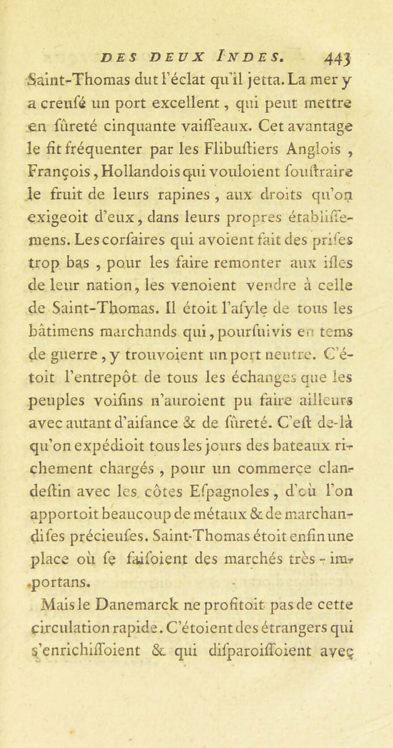 Saint-Thomas dut l’éclat qu’il jetta. La mer y a creufé un port excellent, qui peut mettre en fûreté cinquante vaifleaux. Cet avantage le fît fréquenter par les Flibuftiers Anglois , François, Hollandois qui vouloient fouftraire le fruit de leurs rapines , aux droits qu’on exigeoit d’eux, dans leurs propres érablifie- mens. Lescorfaires qui avoient fait des prifes trop bas , pour les faire remonter aux ifles de leur nation, les venoient vendre à celle de Saint-Thomas. Il étoit l’afyle de tous les bâtimens marchands qui, pour fui vis en tems (le guerre, y trouvoient un port neutre. C’é- toit l’entrepôt de tous les échanges que les peuples voifins n’auroient pu faire ailleurs avec autant d’aifance &amp;: de fûreté. C’eft de-là qu’on expédioit tous les jours des bateaux ri-r chement chargés , pour un commerce clanr deflin avec les côtes Efpagnoles, d’où l’on apportoit beaucoup de métaux &amp; de marchan- difes précieufes. Saint-Thomas étoit enfin une place où fe fcûfoient des marchés très - ira? .portans. Mais le Danemarck ne profitait pas de cette circulation rapide. C’étoient des étrangers qui s’cnrichiffoient ôl qui difparoiffoient ayeç
