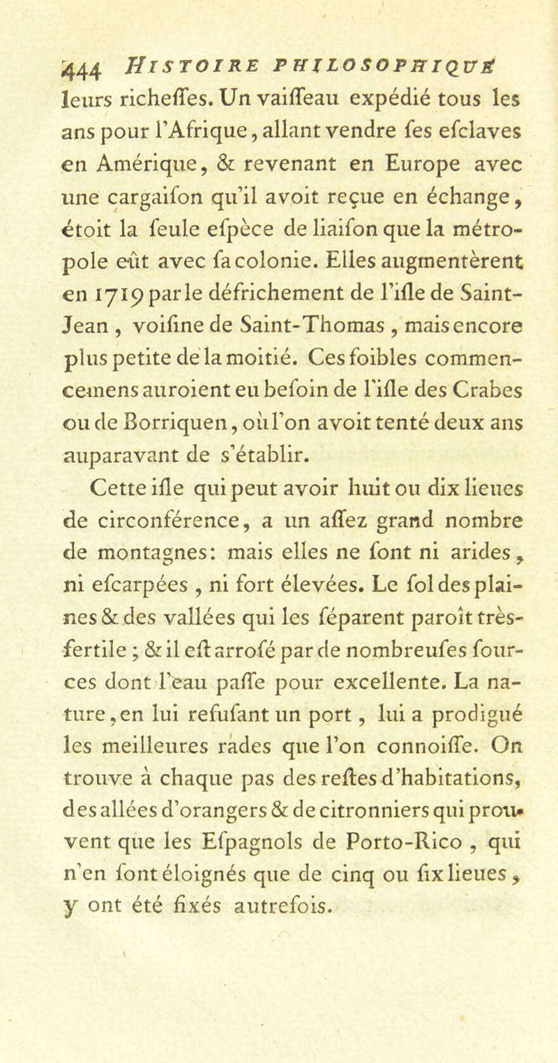 leurs richeffes. Un vailfeau expédié tous les ans pour l’Afrique, allant vendre fes efclaves en Amérique, &amp; revenant en Europe avec une cargaifon qu’il avoit reçue en échange, étoit la feule efpèce de liaifon que la métro- pole eût avec fa colonie. Elles augmentèrent en 1719 parle défrichement de l’ifle de Saint- Jean , voifine de Saint-Thomas , mais encore plus petite de la moitié. Cesfoibles commen- cemens auroient eu befoin de Fille des Crabes ou de Borriquen, où l’on avoit tenté deux ans auparavant de s’établir. Cette ille qui peut avoir huit ou dix lieues de circonférence, a un affez grand nombre de montagnes: mais elles ne font ni arides, ni efcarpées , ni fort élevées. Le fol des plai- nes &amp; des vallées qui les féparent paroît très- fertile ; &amp; il clt arrofé par de nombreufes four- ces dont l’eau palfe pour excellente. La na- ture, en lui refufant un port, lui a prodigué les meilleures rades que l’on connoilfe. On trouve à chaque pas des relies d’habitations, des allées d’orangers &amp; de citronniers qui proti» vent que les Efpagnols de Porto-Rico , qui n’en font éloignés que de cinq ou fix lieues, y ont été fixés autrefois.