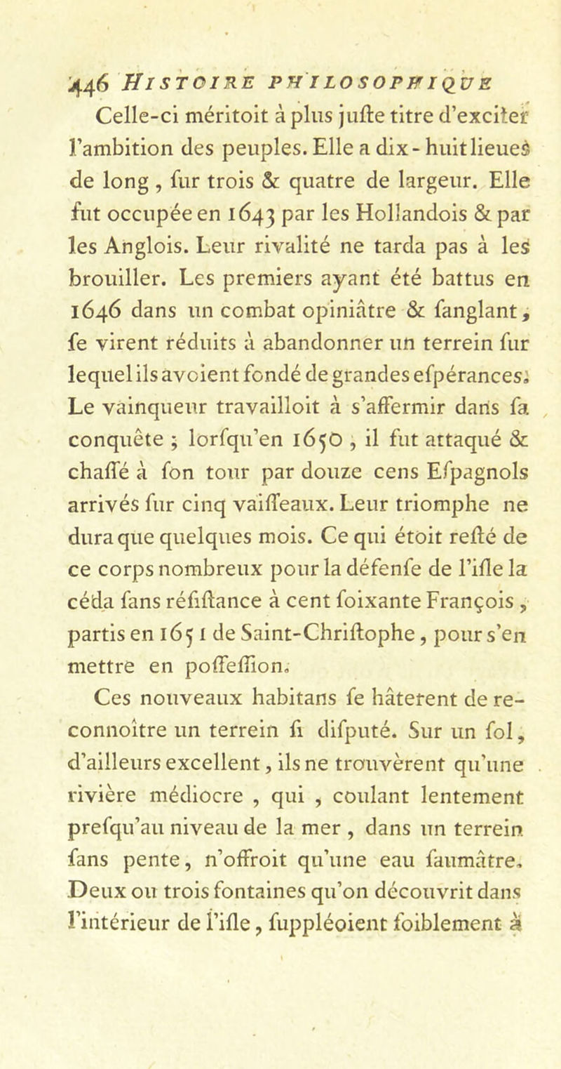 STOIRE PH I LOSOPFI QUZ Celle-ci méritoit à plus jufte titre d’excitet l’ambition des peuples. Elle a dix - huit lieues de long , fur trois &amp; quatre de largeur. Elle fut occupée en 1643 Par ^es Hollandois &amp; par les Anglois. Leur rivalité ne tarda pas à les brouiller. Les premiers ayant été battus en 1646 dans un combat opiniâtre &amp; fanglant, fe virent réduits à abandonner un terrein fur lequel ils àvoient fondé de grandes efpérances. Le vainqueur travailloit à s’affermir dans fa conquête ; lorfqu’en 1650 , il fut attaqué &amp; chaffé à fon tour par douze cens Efpagnols arrivés fur cinq vaiffeaux. Leur triomphe ne dura que quelques mois. Ce qui étoit relié de ce corps nombreux pour la défenfe de l’ifïe la céda fans réfillance à cent foixante François , partis en 1651 de Saint-Chriftophe, pour s’en mettre en poffelîîon. Ces nouveaux habitans fe hâtèrent de re- connoître un terrein fi difputé. Sur un fol, d’ailleurs excellent, ils ne trouvèrent qu'une rivière médiocre , qui , coulant lentement prefqu’au niveau de la mer , dans un terrein fans pente, n’offroit qu’une eau faumâtre. Deux ou trois fontaines qu’on découvrit dans l’intérieur de Fille, fuppléoient foiblement à