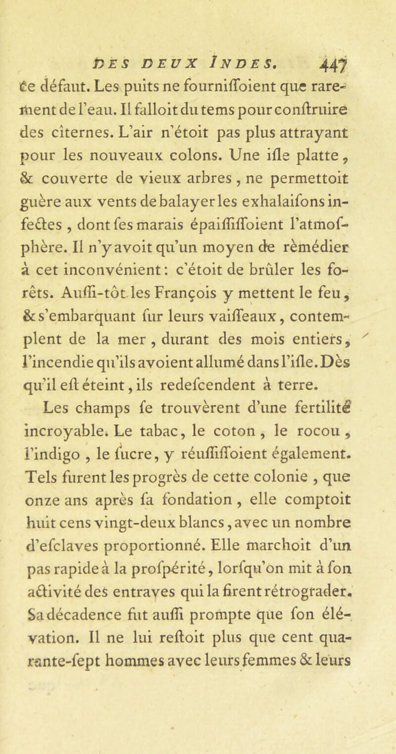 te défaut. Les puits ne fourniffoient que rare- ment de l’eau. Il falloit du tems pour contraire des citernes. L’air n’étoit pas plus attrayant pour les nouveaux colons. Une ifle platte, &amp; couverte de vieux arbres , ne permettoit guère aux vents de balayer les exhalaifonsin- fe&amp;es , dont fes marais épaiffilfoient l’atmof- phère. Il n’y avoit qu’un moyen de rèmédier à cet inconvénient: c’étoit de brûler les fo- rêts. Auiîi-tôt.les François y mettent le feu, &amp; s’embarquant fur leurs vaifieaux, contem- plent de la mer , durant des mois entiers, l’incendie qu’ils avoient allumé dans l’ifle. Dès qu’il eû éteint, ils redel'cendent à terre. Les champs fe trouvèrent d’une fertilité incroyable. Le tabac, le coton, le rocou, l’indigo , le lucre, y réulîilToient également. Tels furent les progrès de cette colonie , que onze ans après fa fondation , elle comptoit huit cens vingt-deux blancs, avec un nombre d’efclaves proportionné. Elle marchoit d’un pas rapide à la profpérité, lorfqu’on mit à fon a&amp;ivité des entraves qui la firent rétrograder. Sa décadence fut aufli prompte que fon élé- vation. Il ne lui reftoit plus que cent qua- rsnte-fept hommes avec leurs femmes &amp; leurs