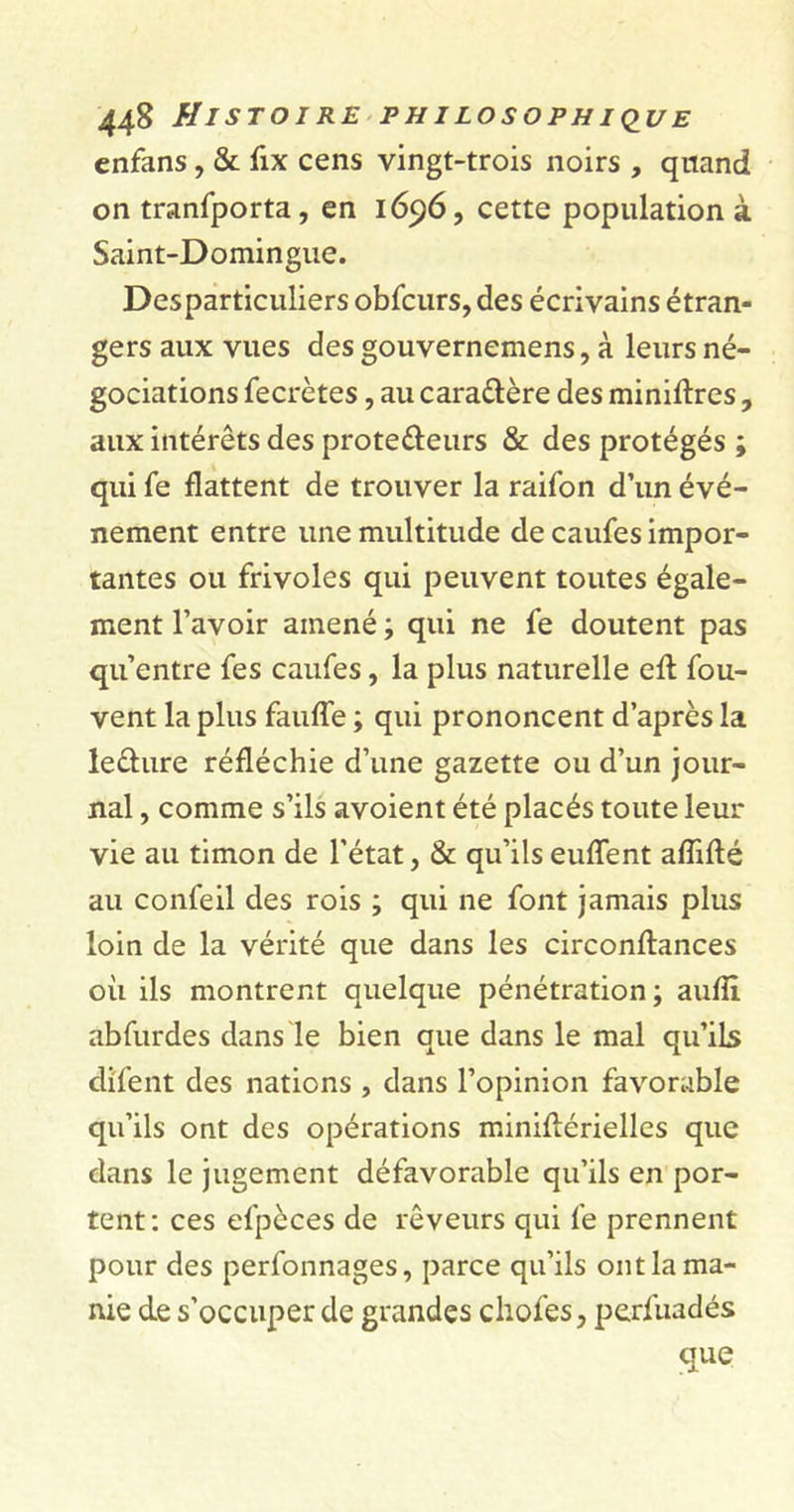 enfans, &amp; fix cens vingt-trois noirs , quand on tranfporta, en 1696, cette population à Saint-Domingue. Desparticuliers obfcurs, des écrivains étran- gers aux vues des gouvernemens, à leurs né- gociations fecrètes, au cara&amp;ère des minières , aux intérêts des prote&amp;eurs &amp; des protégés ; qui fe flattent de trouver la raifon d’un évé- nement entre une multitude de caufes impor- tantes ou frivoles qui peuvent toutes égale- ment l’avoir amené ; qui ne fe doutent pas qu’entre fes caufes, la plus naturelle efl fou- vent la plus fauffe ; qui prononcent d’après la le&amp;ure réfléchie d’une gazette ou d’un jour- nal , comme s’ils avoient été placés toute leur vie au timon de l’état, &amp; qu’ils euffent affilié au confeil des rois ; qui ne font jamais plus loin de la vérité que dans les circonflances où ils montrent quelque pénétration ; aufîl abfurdes dans le bien que dans le mal qu’ils di'fent des nations , dans l’opinion favorable qu’ils ont des opérations miniflérielles que dans le jugement défavorable qu’ils en por- tent: ces efpèces de rêveurs qui fe prennent pour des perfonnages, parce qu’ils ont la ma- nie de s’occuper de grandes chofes, perfuadés que