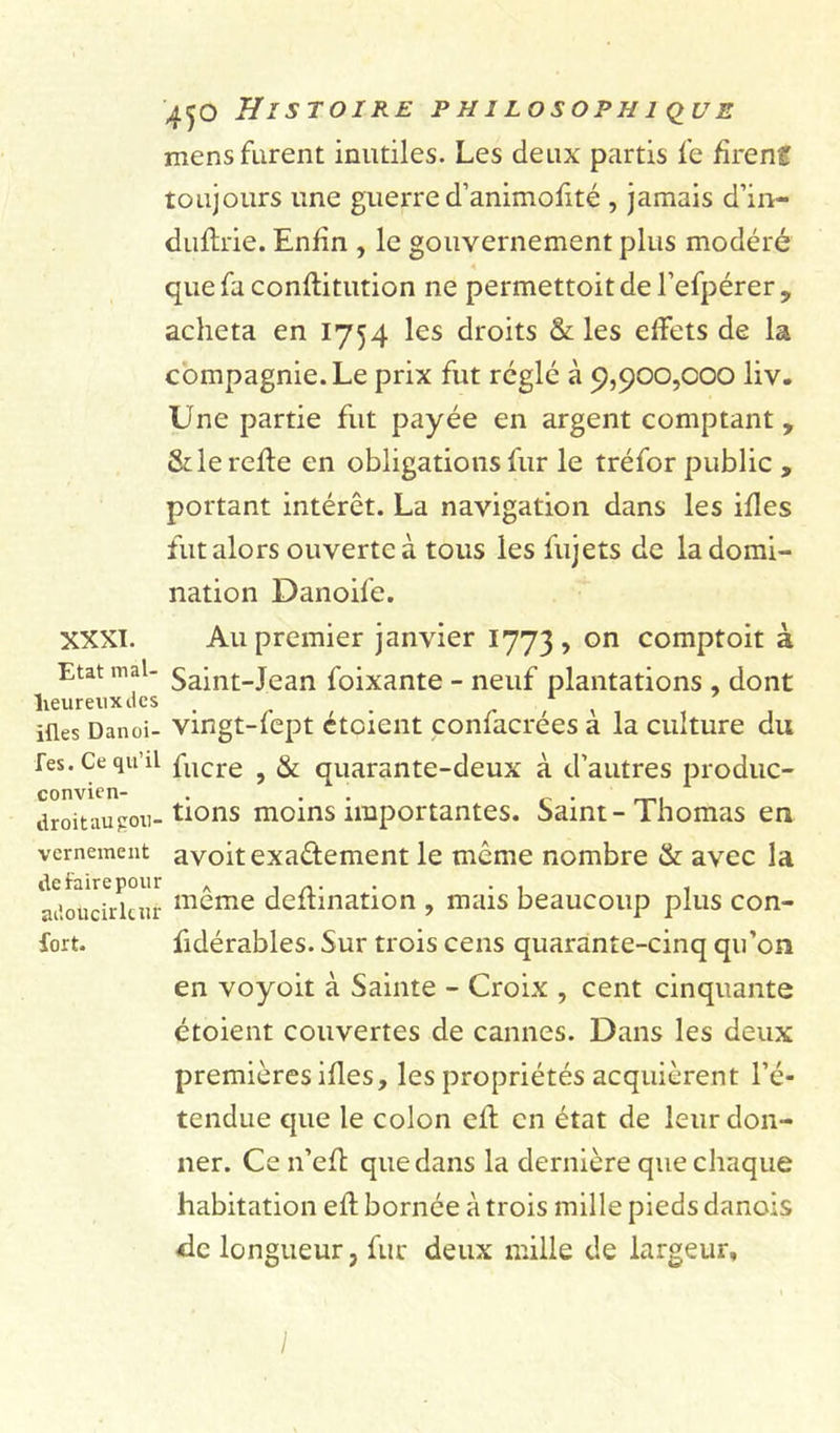 mens furent inutiles. Les deux partis fe firent toujours une guerre d’animofité , jamais d’in- duftrie. Enfin , le gouvernement plus modéré que fa conflitution ne permettait de l’efpérer, acheta en 1754 les droits &amp; les effets de la compagnie. Le prix fut réglé à 9,900,000 liv. Une partie fut payée en argent comptant, &amp; le refie en obligations fur le tréfor public , portant intérêt. La navigation dans les ifles fut alors ouverte à tous les fujets de la domi- nation Danoife. XXXI. Au premier janvier 1773, on comptait à ^ Etat mal- Saint-Jean foixante - neuf plantations , dont iües Danoi- vingt-fept étaient confacrées à la culture du Tes. Ce qu’il fucre ? &amp; quarante-deux à d’autres produc- convien- . . f droitaujrou- tions moins importantes. Saint-Thomas en vemement avoit exa&amp;ement le même nombre &amp; avec la -u'ouciïkur meme deftination , mais beaucoup plus con- fort. fidérables. Sur trois cens quarante-cinq qu’on en voyoit à Sainte - Croix , cent cinquante étaient couvertes de cannes. Dans les deux premières ifles, les propriétés acquièrent l’é- tendue que le colon efl en état de leur don- ner. Ce n’efl que dans la dernière que chaque habitation efl bornée à trois mille pieds danois de longueur, fur deux mille de largeur. I