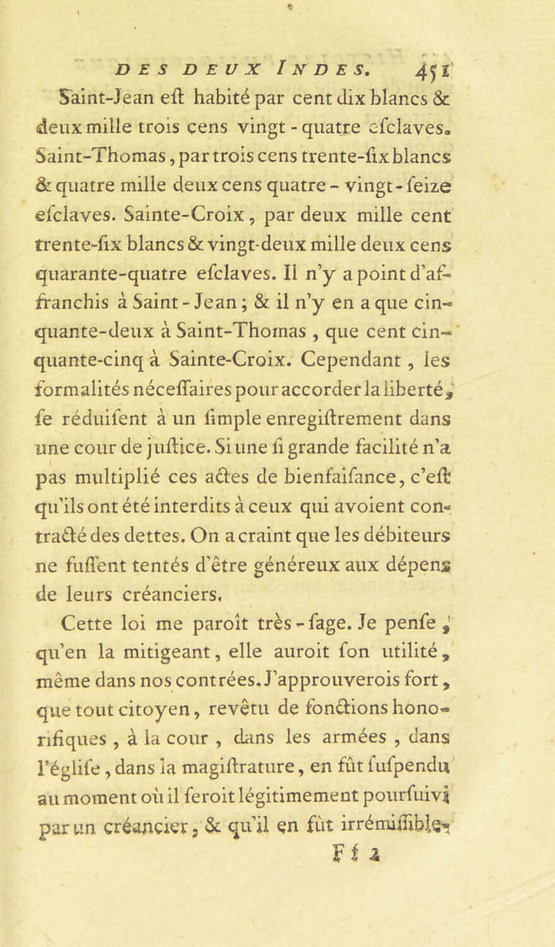 Saint-Jean elt habité par cent dix blancs &amp; deux mille trois cens vingt - quatre efclaves,, Saint-Thomas, par trois cens trente-fix blancs &amp; quatre mille deux cens quatre - vingt - feize efclaves. Sainte-Croix, par deux mille cent trente-fix blancs &amp; vingt-deux mille deux cens quarante-quatre efclaves. Il n’y a point d’af- franchis à Saint - Jean ; &amp; il n’y en a que cin- quante-deux à Saint-Thomas , que cent cin- quante-cinq à Sainte-Croix. Cependant, les formalités nécefîaires pour accorder la liberté, fe réduifent à un fimple enregiltrement dans une cour de juftice. Si une fi grande facilité n’a pas multiplié ces actes de bienfaifance, c’eft: qu’ils ont été interdits à ceux qui avoient con- tracté des dettes. On a craint que les débiteurs ne fuflent tentés d’être généreux aux dépens de leurs créanciers. Cette loi me paroît très-fage. Je penfe qu’en la mitigeant, elle auroit fon utilité, même dans nos contrées. J’approuverois fort, que tout citoyen, revêtu de fonctions hono- rifiques , à la cour , dans les armées , dans l’églife, dans la magiftrature, en fût l'ufpendu au moment où il feroit légitimement pourfuivü par un créancier s &amp; qu’il en fût irrémidible- Ff a