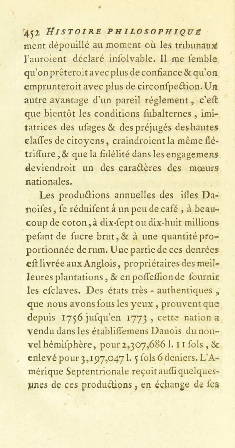 ment dépouillé au moment où les tribunaux l’auroient déclaré infolvable. Il me femble qu’on prêteroit avec plus de confiance &amp; qu’on emprunteroit avec plus de circonfpe&amp;ion. Un autre avantage d’un pareil réglement, c’eft que bientôt les conditions fubalternes , imi- tatrices des ufages &amp; des préjugés des hautes clafTes de citoyens, craindroient la même flé- triffure, &amp; que la fidélité dans les engagemens deviendroit un des caractères des mœurs nationales. Les productions annuelles des ifles Da- noifes, fe réduifent à un peu de café , à beau- coup de coton, à dix-fept ou dix-huit millions pefant de fucre brut y &amp; à une quantité pro- portionnée de rum. Une partie de ces denrées eft livrée aux Anglois, propriétaires des meil- leures plantations, &amp; en pofiefiion de fournie les efclaves. Des états très - authentiques s que nous avons fous les yeux , prouvent que depuis 1756 jufqu’en 1773 ? cette nation a vendu dans les établifiemens Danois du nou- vel hémifphère, pour 2,307,686 1.11 fols , &amp; enlevé pour 3,197,0471. 5 fols 6 deniers. L’A- mérique Septentrionale reçoit auffi quelques' junes de ces productions, en échange de fes