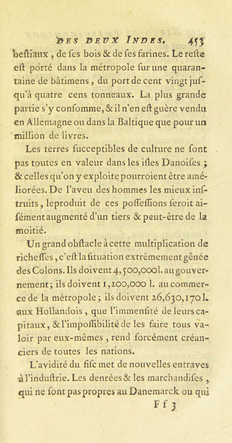 'des beux Indes, '4ff Leftiaux , de Tes bois &amp; de fes farines. Le relie eft porté dans la métropole fur une quaran- taine de bâtimens, du port de cent vingt juf- qu’à quatre cens tonneaux. La plus grande partie s’y confomme, &amp; il n’en eft guère vendu en Allemagne ou dans la Baltique que pour un million de livres. Les terres fucceptibles de culture ne font pas toutes en valeur dans les iftes Danoifes ; &amp; celles qu’on y exploite pourroient être amé- liorées. De l’aveu des hommes les mieux inf- truits , leproduit de ces pofleftions feroit ai- fément augmenté d’un tiers &amp; peut-être de la moitié. Un grand obftacle à cette multiplication de riche fies, c’eft lalituation extrêmement gênée des Colons. Ils doivent 4,500,000!. au gouver- nement; ils doivent 1,200,000 1. au commer- ce de la métropole; ils doivent 26,630,170!. aux Hollandois , que l’immenfité de leurs ca- pitaux, &amp;l’impoftibilité de les faire tous va- loir par eux-mêmes , rend forcément créan- ciers de toutes les nations. L’avidité du fifc met de nouvelles entraves àl’induftrie. Les denrées &amp; les marchandées , qui ne font pas propres auDanemarck ou qui Ff 3