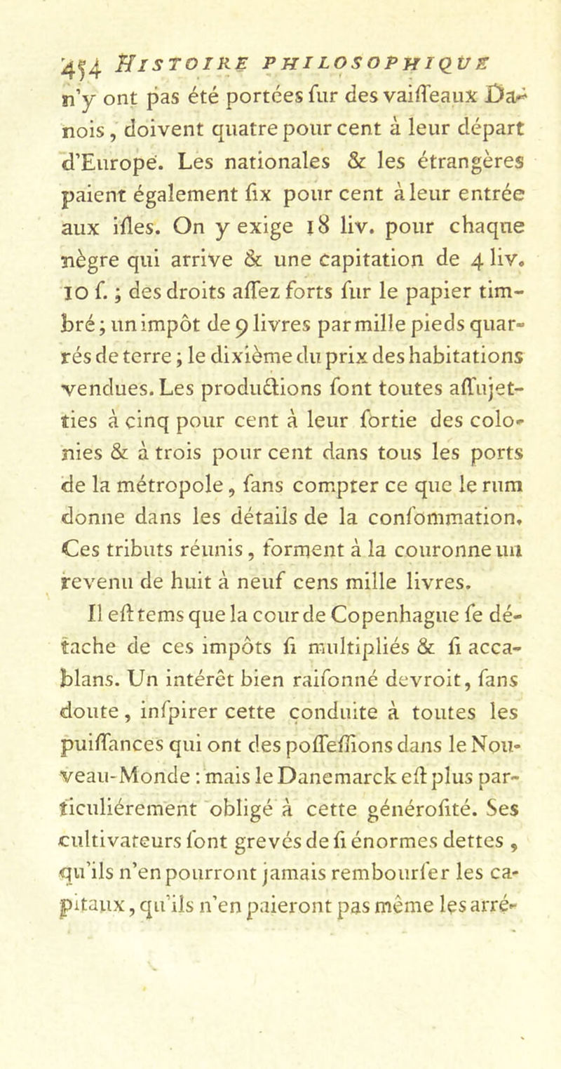 n’y ont pas été portées fur des vaiffeauX Ûa^ nois, doivent quatre pour cent à leur départ d’Europe. Les nationales &amp; les étrangères paient également fix pour cent à leur entrée aux ifles. On y exige 18 liv. pour chaque nègre qui arrive &amp; une capitation de 4 liv. 10 f. ; des droits allez forts fur le papier tim- bré; un impôt de 9 livres par mille pieds quar- rés de terre ; le dixième du prix des habitations vendues. Les produ&amp;ions font toutes affujet- îies à cinq pour cent à leur fortie des colo- nies &amp; à trois pour cent dans tous les ports de la métropole, fans compter ce que le rum donne dans les détails de la confommation. Ces tributs réunis, forment à la couronne un revenu de huit à neuf cens mille livres. Il eft tems que la cour de Copenhague fe dé- tache de ces impôts h multipliés &amp; fi acca- blans. Un intérêt bien raifonné devroit, fans doute, infpirer cette conduite à toutes les puiffances qui ont des poffelîions dans le Nou- veau-Monde : mais leDanemarckeftplus par- ticuliérement obligé à cette générofité. Ses cultivateurs font grevés de h énormes dettes , qu’ils n’en pourront jamais rembourfer les ca- pitaux , qu’ils n’en paieront pas même les arré-